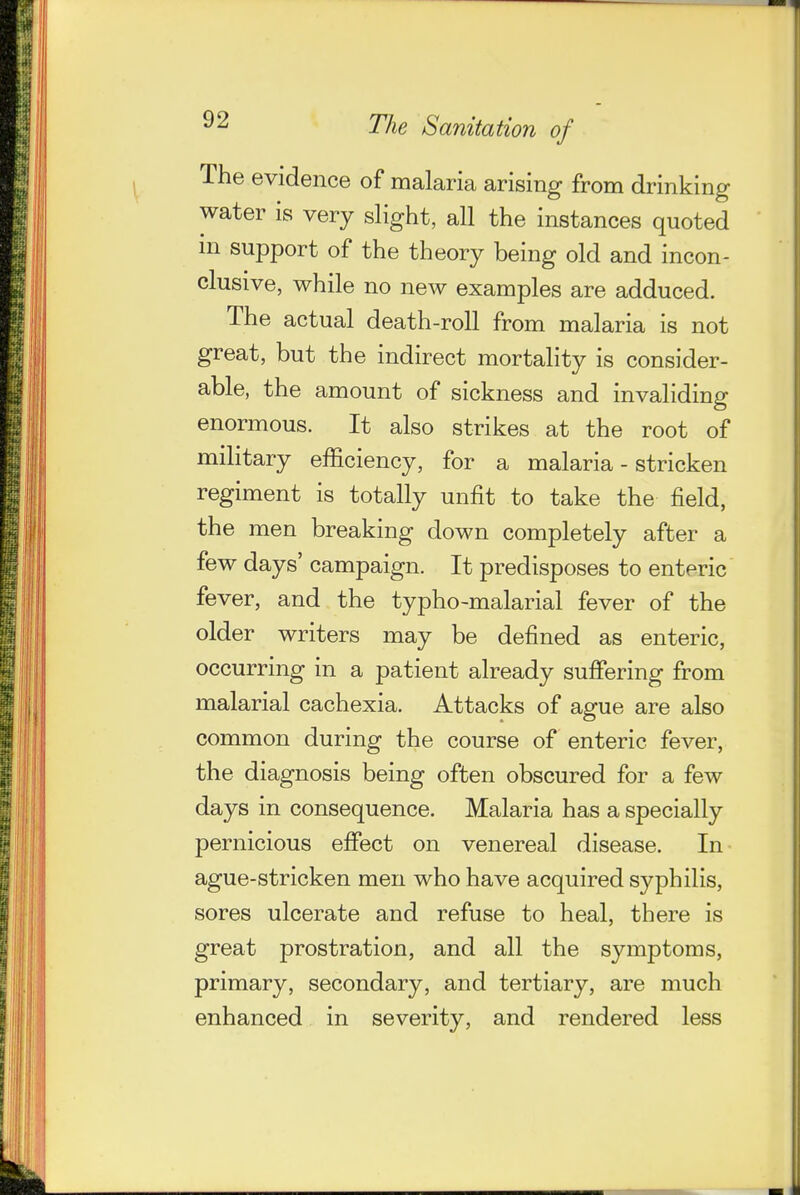 The evidence of malaria arising from drinking water is very slight, all the instances quoted in support of the theory being old and incon- clusive, while no new examples are adduced. The actual death-roll from malaria is not great, but the indirect mortality is consider- able, the amount of sickness and invaliding enormous. It also strikes at the root of military efficiency, for a malaria - stricken regiment is totally unfit to take the field, the men breaking down completely after a few days' campaign. It predisposes to enteric fever, and the typho-malarial fever of the older writers may be defined as enteric, occurring in a patient already suffering from malarial cachexia. Attacks of ague are also common during the course of enteric fever, the diagnosis being often obscured for a few days in consequence. Malaria has a specially pernicious effect on venereal disease. In ague-stricken men who have acquired syphilis, sores ulcerate and refuse to heal, there is great prostration, and all the symptoms, primary, secondary, and tertiary, are much enhanced in severity, and rendered less