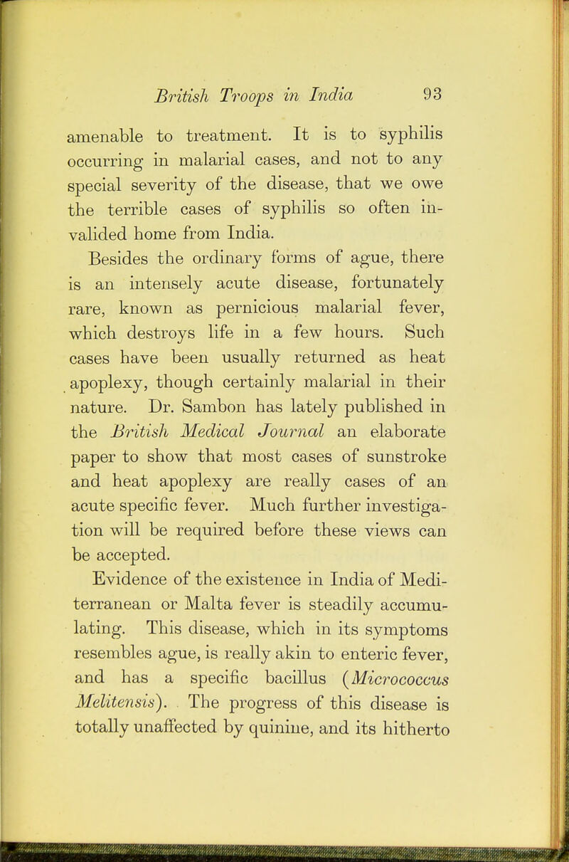 amenable to treatment. It is to syphilis occurring in malarial cases, and not to any special severity of the disease, that we owe the terrible cases of syphilis so often in- valided home from India. Besides the ordinary forms of ague, there is an intensely acute disease, fortunately rare, known as pernicious malarial fever, which destroys life in a few hours. Such cases have been usually returned as heat apoplexy, though certainly malarial in their nature. Dr. Sambon has lately published in the British Medical Journal an elaborate paper to show that most cases of sunstroke and heat apoplexy are really cases of an acute specific fever. Much further investiga- tion will be required before these views can be accepted. Evidence of the existence in India of Medi- terranean or Malta fever is steadily accumu- lating. This disease, which in its symptoms resembles ague, is really akin to enteric fever, and has a specific bacillus {^Micrococcus Melitensis). The progress of this disease is totally unaffected by quinine, and its hitherto