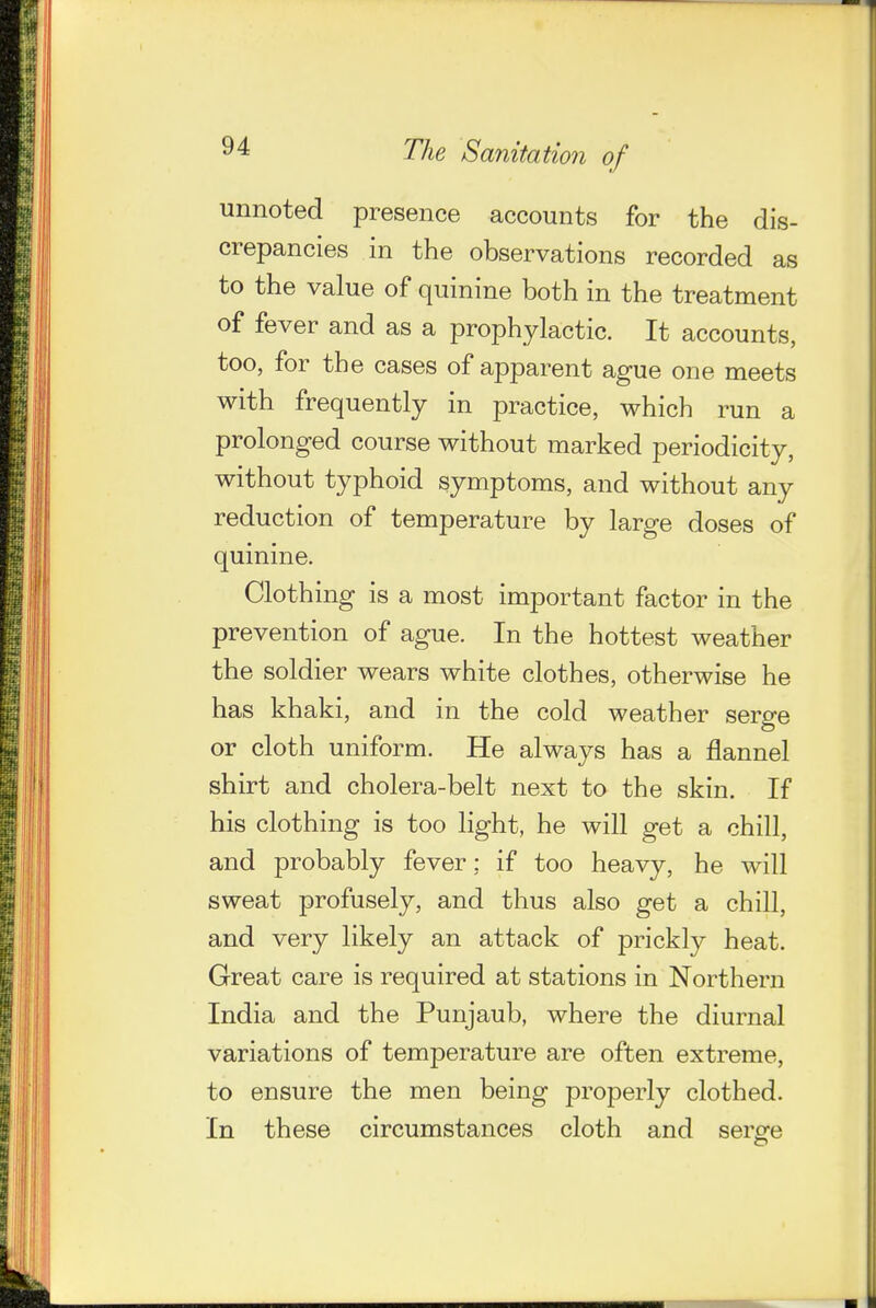 unnoted presence accounts for the dis- crepancies in the observations recorded as to the value of quinine both in the treatment of fever and as a prophylactic. It accounts, too, for the cases of apparent ague one meets with frequently in practice, which run a prolonged course without marked periodicity, without typhoid symptoms, and without any reduction of temperature by large doses of quinine. Clothing is a most important factor in the prevention of ague. In the hottest weather the soldier wears white clothes, otherwise he has khaki, and in the cold weather serge or cloth uniform. He always has a flannel shirt and cholera-belt next to the skin. If his clothing is too light, he will get a chill, and probably fever; if too heavy, he will sweat profusely, and thus also get a chiU, and very likely an attack of prickly heat. Great care is required at stations in Northern India and the Punjaub, where the diurnal variations of temperature are often extreme, to ensure the men being properly clothed. In these circumstances cloth and serge