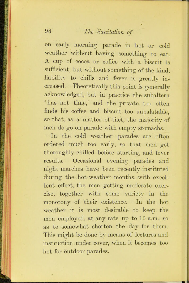 on early morning parade in hot or cold weather without having something to eat. A cup of cocoa or coffee with a biscuit is sufficient, but without something of the kind, liability to chills and fever is greatly in- creased. Theoretically this point is generally acknowledged, but in practice the subaltern ' has not time,' and the private too often finds his coffee and biscuit too unpalatable, so that, as a matter of fact, the majority of men do go on parade with empty stomachs. In the cold weather parades are often ordered much too early, so that men get thoroughly chilled before starting, and fever results. Occasional evening parades and night marches have been recently instituted during the hot-weather months, with excel- lent effect, the men getting moderate exer- cise, together with some variety in the monotony of their existence. In the hot weather it is most desirable to keep the men employed, at any rate up to 10 a.m., so as to somewhat shorten the day for them. This might be done by means of lectures and instruction under cover, when it becomes too hot for outdoor parades.