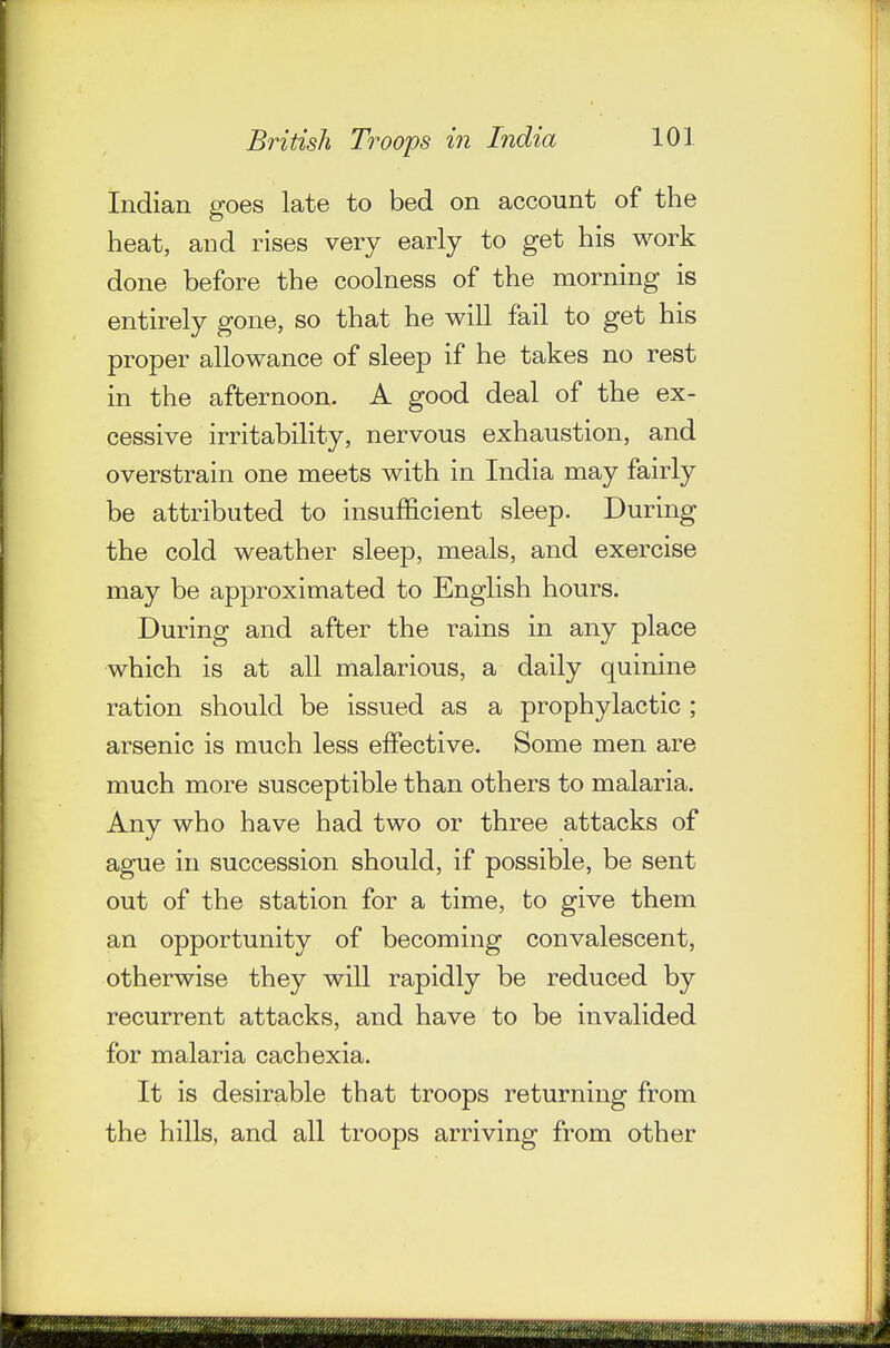 Indian goes late to bed on account of the heat, and rises very early to get his work done before the coolness of the morning is entirely gone, so that he will fail to get his proper allowance of sleep if he takes no rest in the afternoon. A good deal of the ex- cessive irritability, nervous exhaustion, and overstrain one meets with in India may fairly be attributed to insufficient sleep. During the cold weather sleep, meals, and exercise may be approximated to English hours. During and after the rains in any place which is at all malarious, a daily quinine ration should be issued as a prophylactic ; arsenic is much less effective. Some men are much more susceptible than others to malaria. Any who have had two or three attacks of ague in succession should, if possible, be sent out of the station for a time, to give them an opportunity of becoming convalescent, otherwise they will rapidly be reduced by recurrent attacks, and have to be invalided for malaria cachexia. It is desirable that troops returning from the hills, and all troops arriving from other