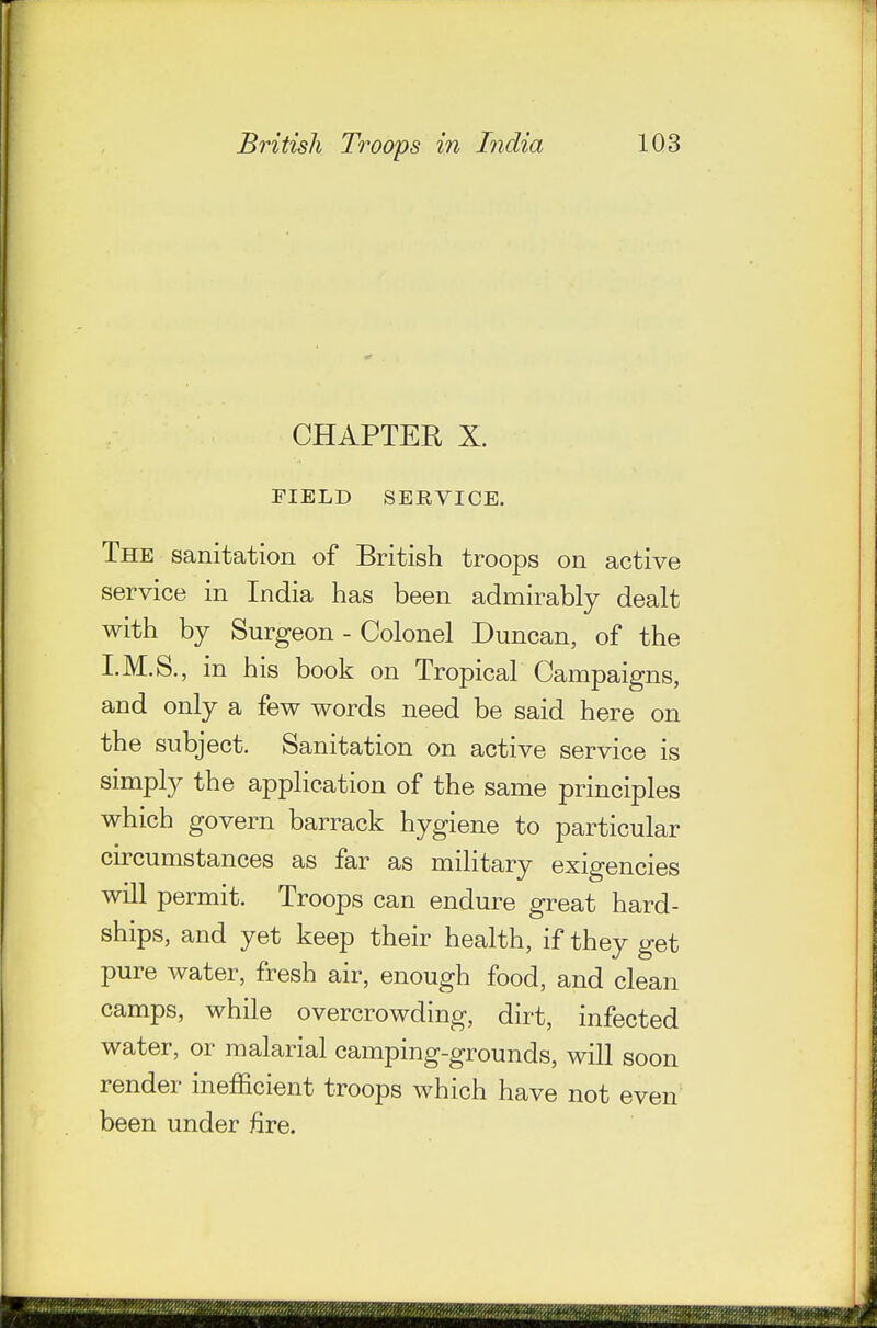 CHAPTER X. FIELD SERVICE. The sanitation of British troops on active service in India has been admirably dealt with by Surgeon - Colonel Duncan, of the I.M.S., in his book on Tropical Campaigns, and only a few words need be said here on the subject. Sanitation on active service is simply the application of the same principles which govern barrack hygiene to particular circumstances as far as military exigencies will permit. Troops can endure great hard- ships, and yet keep their health, if they get pure water, fresh air, enough food, and clean camps, while overcrowding, dirt, infected water, or malarial camping-grounds, will soon render inefficient troops which have not even been under fire.