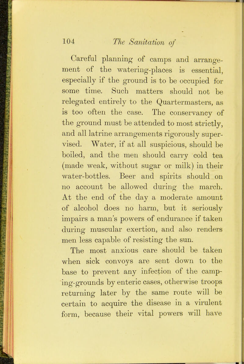 Careful planning of camps and arrange- ment of the watering-places is essential, especially if the ground is to be occupied for some time. Such matters should not be relegated entirely to the Quartermasters, as is too often the case. The conservancy of the ground must be attended to most strictly, and all latrine arrangements rigorously super- vised. Water, if at all suspicious, should be boiled, and the men should carry cold tea (made weak, without sugar or milk) in their water-bottles. Beer and spirits should on no account be allowed during the march. At the end of the day a moderate amount of alcohol does no harm, but it seriously impairs a man's powers of endurance if taken during muscular exertion, and also renders men less capable of resisting the sun. The most anxious care should be taken when sick convoys are sent down to the base to prevent any infection of the camp- ing-grounds by enteric cases, otherwise troops returning later by the same route will be certain to acquire the disease in a virulent form, because their vital powers will have