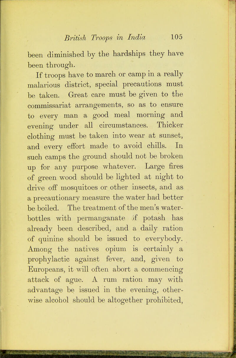 been diminished by the hardships they have been through. If troops have to march or camp in a really malarious district, special precautions must be taken. Great care must be given to the commissariat arrangements, so as to ensure to every man a good meal morning and evening under all circumstances. Thicker clothing must be taken into wear at sunset, and every effort made to avoid chiUs. In such camps the ground should not be broken up for any purpose whatever. Large fires of green wood should be lighted at night to drive off mosquitoes or other insects, and as a precautionary measure the water had better be boiled. The treatment of the men's water- bottles with permanganate ^f potash has already been described, and a daily ration of quinine should be issued to everybody. Among the natives opium is certainly a prophylactic against fever, and, given to Europeans, it will often abort a commencing attack of ague. A rum ration may with advantage be issued in the evening, other- wise alcohol should be altogether prohibited.