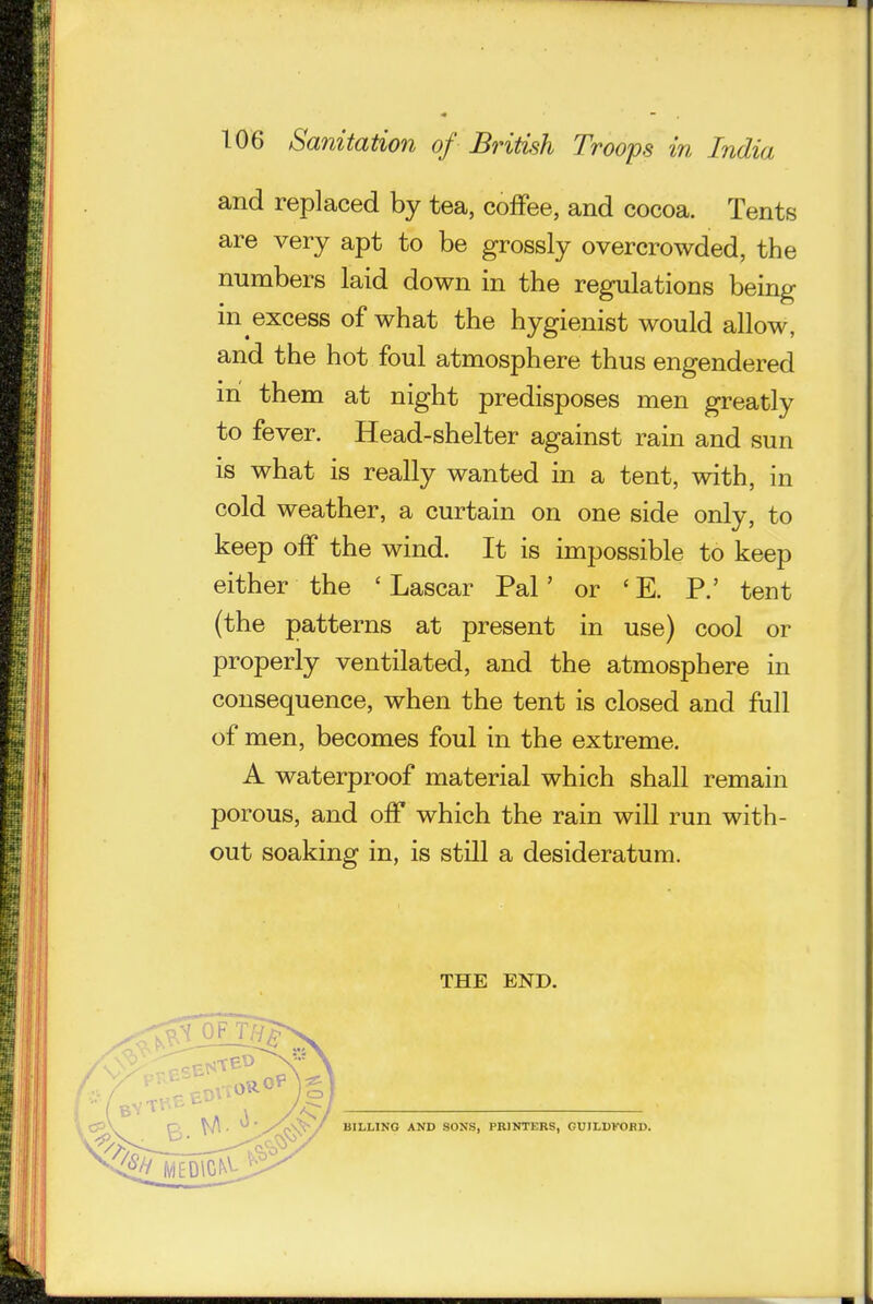 ..t ■( 106 Sanitation of British Troops in India and replaced by tea, coffee, and cocoa. Tents are very apt to be grossly overcrowded, the numbers laid down in the regulations being in excess of what the hygienist would allow, and the hot foul atmosphere thus engendered in them at night predisposes men greatly to fever. Head-shelter against rain and sun is what is really wanted in a tent, with, in cold weather, a curtain on one side only, to keep off the wind. It is impossible to keep either the ' Lascar Pal' or ' E. P.' tent (the patterns at present in use) cool or properly ventilated, and the atmosphere in consequence, when the tent is closed and full of men, becomes foul in the extreme. A waterproof material which shall remain porous, and off which the rain will run with- out soaking in, is still a desideratum. THE END. 09 \^ BILLING AND SONS, PRINTERS, CUILDKORD.