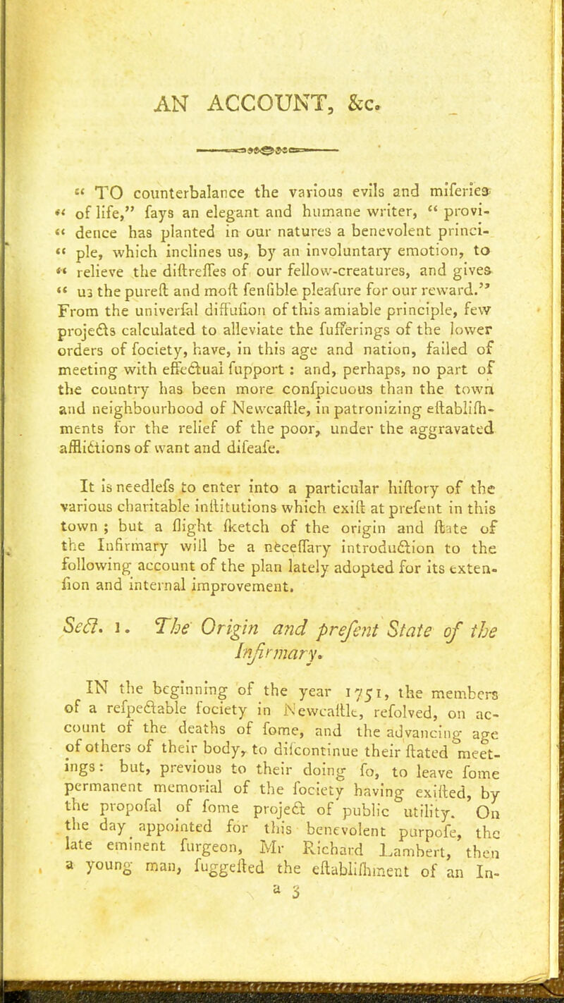 AN ACCOUNT, &c.  TO counterbalance the various evils and miferies; ♦< of life, fays an elegant and humane writer,  provi- « dence has planted in our natures a benevolent princi- «« pie, which inclines us, by an involuntary emotion, to *» relieve the diftrefTes of our fellow-creatures, and gives- «< U3 the pureft and moft fenfible pleafure for our reward. From the univerfel diffulioii of this amiable principle, few proje£ls calculated to alleviate the fulferings of the lov^er orders of fociety, have, in this age and nation, failed of meeting with effedluai fupport: and, perhaps, no part of the country has been more confpicuous than the towa and neighbourhood of Newcaftle, in patronizing eftablifh- ments for the reHef of the poor, under the aggravated afflidtions of want and difeafe. It is needlefs to enter into a particular hiftory of the various charitable inftitution& which exift atprefent in this town ; but a flight flcetch of the origin and ftate of the Infirmary will be a nfcceflary introduftion to the following account of the plan lately adopted for its exten- fion and internal improvement. Sed. 1. The Origin and prefent State of the IN the beginning of the year 1751, the members of a refpeaable fociety in NewcaiUt, refolved, on ac- count of the deaths of fome, and the advancing age pf others of their body, to diicontinue their ftated meet- ings : but, previous to their doing fo, to leave fome permanent memorial of the fociety having exitted, by the propofal of fome projeft of public utihty. ' On the day appointed for this benevolent purpofe, the late eminent furgeon, Mr Richard Lambert, then a young man, fuggefted the eltabiilhinent of an In- ^ 3