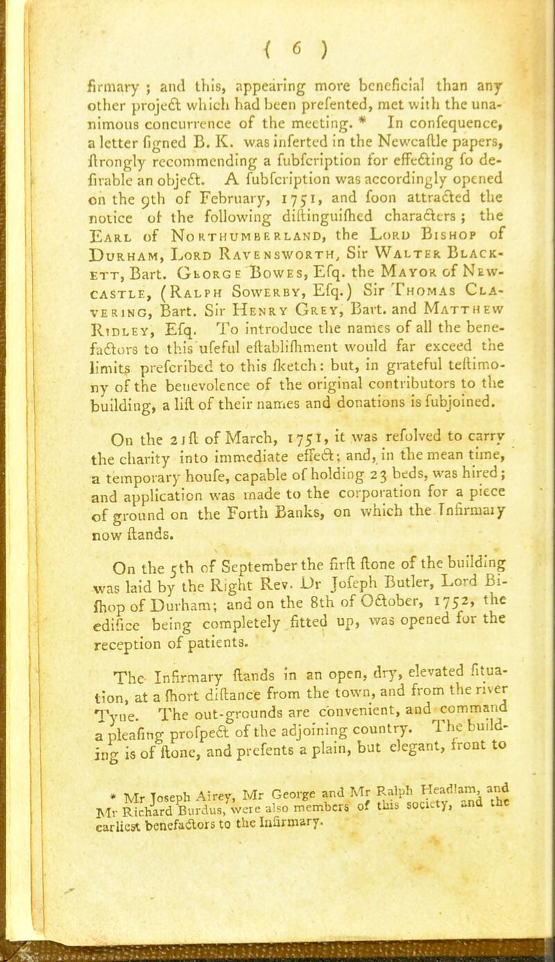 firmary ; and this, appearing more beneficial than any other project which had been prefented, met with the una- nimous concurrence of the meeting. * In confequence, a letter figned B. K. was inferted in the Newcaftle papers, flrongly recommending a fubfcription for efFefting fo de- firable an objeft. A fubfcription was accordingly opened on the 9th of February, 1751, and foon attracted the notice oi the following diftinguiflied charafttrs; the Earl of Northumberland, the Lord Bishop of Durham, Lord Ravensworth, Sir Walter Black- ETT, Bart. GtoRGE Bowes, Efq. the Mayor of New- castle, (Ralph Sowerby, Efq.) Sir Thomas Cla- vERiNG, Bart. Sir Henry Grey, Bart, and Matthew Ridley, Efq. To introduce the names of all the bene- faftors to this ufeful ettablifliment would far exceed the limit? prefcribcd to this fl<etch: but, in grateful teftimo- ny of the benevolence of the original contributors to the building, a lift of their names and donations isfubjoined. On the 2 J ft of March, 1751, it was refolved to carry the charity into immediate effeft; and, in tliemean time, a temporary houfe, capable of holding 23 beds, was hired; and application was made to the corporation for a piece of ground on the Forth Banks, on which the Tnfirmaiy now ftands. On the 5th of September the firft ftone of the building was laid by the Right Rev. Dr Jofeph Butler, Lord Bi- {hop of Durham; and on the 8th of Oaober, 1752, the edifice being completely fitted up, was opened for the reception of patients. The- Infirmary ftands in an open, dry, elevated fitua- tion, at a fliort diftance from the town, and from the river Tyne The out-grounds are convenient, and command a pleafing profped of the adjoining country. The budd- ing is of ftone, and prefents a plain, but elegant, front to • Mr Toseph Airey, Mr George and Mr Ralph Headlam and MvRLhlrd Burdus^were alsoin^^^^ of this society, and the earliest benefaaors to the Inarmary. ■ <*^iiw^iiJMi'»f^'T>iri*TiifciiJtiiwTWwri':TriVtl