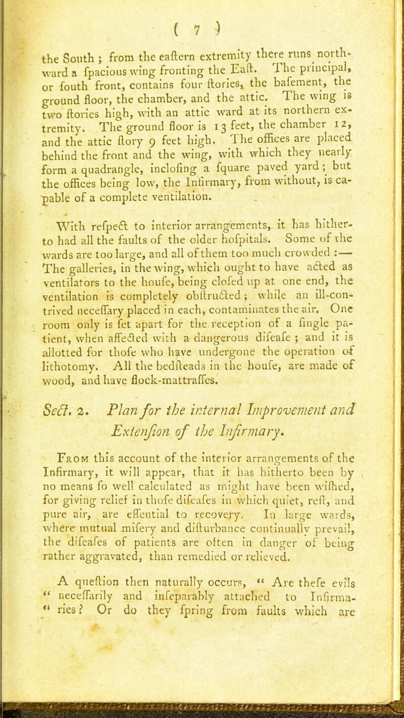 the South ; from the eaftern extremity there runs_ north- ward a fpacJoiis wing fronting the Eaft. The principal, or fouth front, contains four ftories, the bafement, the ground floor, the chamber, and the attic. The wing is two ftories high, with an attic ward at its northern ex- tremity. The ground floor is 13 feet, the chamber 12, and the attic ftory 9 feet high. The offices are placed behind the front and the wing, with which they nearly form a quadrangle, inclofing a fquare paved yard \ but the offices being low, the Infirmary, from without, is ca- pable of a complete ventilation. With refpeft to interior arrangements, it has hither- to had all the faults of the older hofpitals. Some of the wards are too large, and all of them too much crowded :— The galleries, in the wing, which ought to have afted as ventilators to the houfe, being clofed up at one end, the ventilation is completely obdruded j while an ill-con- trived neceffary placed in each, contaminates the air. One room only is fet apart for the, reception of a fingle pa- tient, when affeifled with a dangerous difeafe ; and it is allotted for thofe who have undergone the operation of lithotomy. All the bedlleads in the houfe, are made of wood, and have flock-mattralTes. Se^, 2. Plan for the internal Improvement and Exienjion of the Infirmary, From this account of the interior arrangements of the Infirmary, it will appear, that it has hitherto been by no means fo well calculated as might liave been wifhed, for giving relief in thofe difeafes in which quiet, reft, and pure air, are eflential to recovery. In large wards, where mutual mifery and difturbance continuallv prevail, the difeafes of patients are often in danger of being rather aggravated, than remedied or relieved. A queftion then naturally occurs,  Are thefe evils  neceffarily and infeparably attached to Infirma- ries? Or do they fpring from faults which are