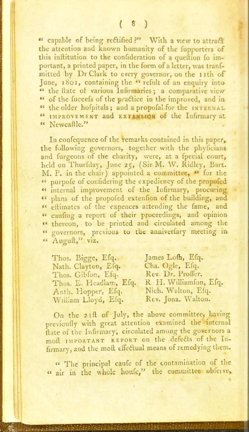 capable of being reftified ? With a view to attract the attention and known humanity of the fupporters of this inllitution to tke confideration of a queRion fo im- portant, a printed paper, in the form of a letter, was tranf- mitted by Dr Clark to every governor, on the iith of June, 1801, containing the *' rcfult of an enquiry into  the Rate of various Infirmaries; a comparative view •* of the fuccefs of the praftice in the improved, and ia ** the older hofpitals ; and a propofal for the internal *' IMPROVEMENT and EXTENSION of the Infirmaiy at  Newcaftle. In confequence of the Vemarks contained in this paper, the following governors, together with the phyficians and fiirgeons of the charity, were, at a fpecial court, held on Thurfday, June 25, (Sir M. W. Ridley, Bart. M. P. in the chair) appointed a committee, «' for the *• purpofe of confidering the expediency of the propofed ** internal improvement of the Infirmary, procuring *' plans of the propofed extenfion of the building, and «' eitimates of the cxpences attending the fame, and ** caufing a report of their proceedings, and opinion *' thereon, to be printed and circulated among the *' governors, previous to the anaiverfary n^eeting in *' Auguft, viz. Thos. Bigge, Efq. James Lofh, Efq. Nath. Clayton, Efq. Cha. Ogle, Efq. Thos. Gibfon, Efq. Rev. Dr. Proffer. Thos. E. Headlam, Efq. R H. Williamfon, Efq. Anth. Hopper, Efq. Nich. Walton, Efq. William Lloyd, Efq. Rev. Jona. Walton. On the 2ill of July, the above committee, having previoufly with great attention examined thetinternal Hate of the Infirmary, circulated among the governors a moft IMPORTANT REPORT on the defefts of the In- firmary, and the moft effeftual means of remedying them.  The principal caufc of the contamination of the  air in the whole houfc, the committee obfcive,. >