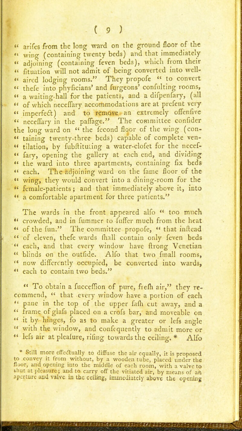 « arifes from the long ward on the ground floor of the  wing (containing twenty beds) and that immediately «* adjoining (containing feven beds), which from their « fituation will not admit of being converted into well- «« aired lodging rooms. They propofe *' to convert  thefe into phyficians' and furgeons' confulting rooms, <« a waiting-hall for the patients, and a difpenfary, (all  of which necefTary accommodations are at prefent very ** imperfeft) and to remove an extremely offenfive *' necelTary in the pafTage. The committee confider the long ward on  the fecond floor of the wing (con-  taining twenty-three beds) capable of complete ven-  tilation, by fubftituLing a water-clofet for the necef- *< fary, opening the gallery at each end, and dividing •* the ward into three apartments, containing fix beds ** each. The adjoining ward on the fame floor of the «' wing, they would convert into a dining-room for the *' female-patients; and that immediately above it, into *« a comfortable apartment for three patients. The wards In the front appeared alfo  too much *' crowded, and in fummer to fufFer much from the heat  of the fun. The committee propofe,  that inftead *' of eleven, thefe wards fliall contain only feven beds  each, and that every window have ftrong Venetian  blinds on the outfide. Alfo that two fmall rooms, now differently occupied, be converted into wards, ** each to contain two beds.  To obtain a fucceflion of pure, fiefli air, they re- commend, <' that every window have a portion of each pane in the top of the upper fafli cut away, and a frame of glafs placed on a crofs bar, and moveable on  it by hinges, fo as to make a greater or lefs angle  with the window, and confequently to admit more or *' lefs air at plealure, rifing towards the ceiling. * Alfo * Still more effedlually to diffuse the air equally, it is proposed to convey it from without, by a wooden tube, placed under the floor, and opening into the middle of each room, with a valve to (.hut at pleasure; and to carry off the vitiated air, by means of ah aperture aud valve in the ceiling, immediately abgve the opening