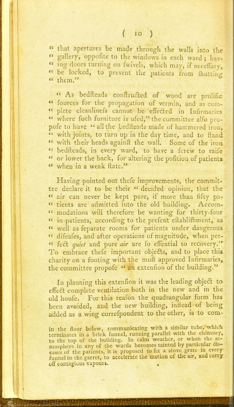 « that apertures be made through the walls into the  gallery, oppoHle to the windows in each ward ; liav- <« ing doors turning on fwlvels, which may, if ntced'ary, «« be locked, to prevent the patients from IhuttiuV « them. ^ « As bedfteads conflru£led of wood are prolific ** fources for the propagation of vermin, and as ccra- *' plete cleanlinefs cannot be efFeded in Infirmaries *' where fuch furniture is ufed, the committee alfo pro- pofe to have all the bedfteads made of hammered iron, with joints, to turn up in the day time, and to ftand *' with their heads againft the v/all. Some of the iron ** bedfteads, in every Ward, to have a fcrew to raife  or lower the back, for altering the pofition of patients  when in a weak ftate. Having pointed out thefe Improvements, the commit- tee declare it to be their  decided opinion, that the *' air can never be kept pure, if more than fifty pa-  tients are admitted into the old building. Accom- *' modations will therefore be wanting for thirty-four in-patients, according to the prefent eftablifliment,' as  well as feparate rooms for patients under dangerous *' difeafes, and after operations of magnitude, when per-  feft guiei and pure air are fo eflential to recovery.'* To embrace thefe important objefls, and to place this charity on a footing with the moft approved Infirmaries, the committee propofe  an extenfion of the building. In planning this extenfion It was the leading obje£l to effed complete ventilation both in the new and in the old .houfe. For this reafon the quadrangular form has been avoided, and the new building, inftead of being added as a wing correfpondent to the other, is to com- in the floor below, communicating with a similar tube, which terminates in a brick funnel, running parallel with the chimney, to the top of the building. In calm weather, or when the at- mosphere in any of the wards becomes tainted by particular dis- eases of the patients, it is proposed to fix a stove grate in every funnel in the garret, to accelerate the motion of the air, and carry oS contagious vapours. ,