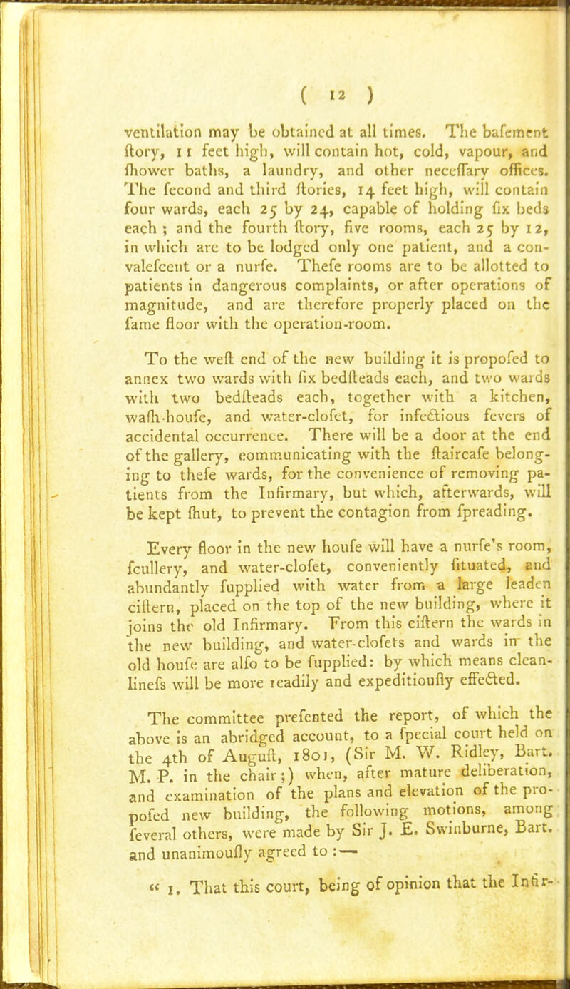 ventilation may be obtained at all times. The bafement ftory, II feet higl), will contain hot, cold, vapour, and fliower baths, a laundry, and other neceffary offices. The fccond and third flories, 14 feet high, will contain four wards, each 25 by 24, capable of holding fix beds each ; and the fourth llory, five rooms, each 25 by 12, in which arc to be lodged only one patient, and a con- valcfcent or a nurfe. Thefe rooms are to be allotted to patients in dangerous complaints, or after operations of magnitude, and are therefore properly placed on the fame floor with the operation-room. To the weft end of the new building it Is propofed to annex two wards with fix bedfteads each, and two wards with two bedfteads each, together with a kitchen, wafti-houfe, and water-clofet, for infedlious fevers of accidental occurrence. There will be a door at the end of the gallery, communicating with the ftaircafe belong- ing to thefe wards, for the convenience of removing pa- tients from the Infirmary, but which, afterwards, will be kept ftiut, to prevent the contagion from fpreading. Every floor in the new houfe will have a nurfe's room, fcuUery, and water-clofet, conveniently fituated, and abundantly fupplied with water from a large leaden ciftern, placed on the top of the new building, where it joins the old Infirmary. From this ciftern the wards in the new building, and water-clofets and wards in^ the old houfe are alfo to be fupplied: by which means clean- linefs will be more leadily and expeditioufly effefted. The committee prefented the report, of which the above is an abridged account, to a fpecial court held on the 4th of Auguft, 1801, (Sir M. W. Ridley, Bart. M. P. in the chair;) when, after mature deliberation, and examination of the plans and elevation of the pro- pofed new building, the following motions, among feveral others, were made by Sir J. £. Swinburne, Bart, and unanimoufly agreed to : — I. That this court, being of opinion that the Intir-