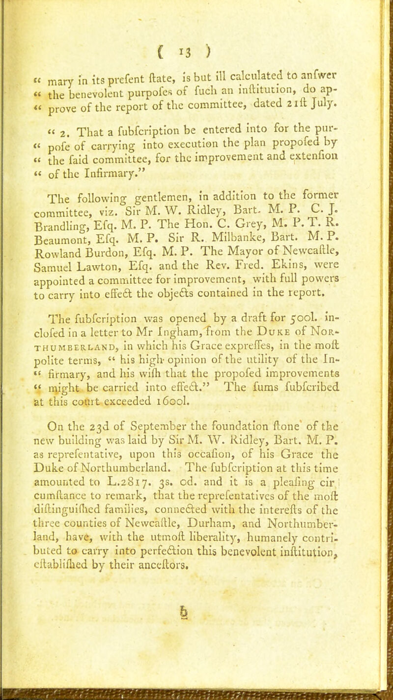 « mary In itsprefent ftate, is but ill calculated to anfwer « the benevolent purpofcs of fuch an inftitution, do ap- « prove of the report of the committee, dated 2ill July.  2. That a fubfcription be entered into for the pur- « pofe of carrying into execution the plan propofed by « the faid committee, for the improvement and extenfion «< of the Infirmary. The following gentlemen, in addition to the former committee, viz. Sir M. W. Ridley, Bart. M. P. C. J. Brandhng, Efq. M. P. The Hon. C. Grey, M. P. T. R. Beaumont, Efq. M. P. Sir R. Milbanke, Bart. M. P. Rowland Burdon, Efq. M. P. The Mayor of NewcaRle, Samuel Lawton, Efq. and the Rev. Fred. Ekins, were appointed a committee for improvement, with full powers to carry into efcedl the objefts contained in the report. The fubfcription was opened by a draft for 500I. in- clofed in a letter to Mr Ingham, from the Duke of Nor- thumberland, in which his Grace expreffes, in the moll polite terms,  his high- opinion of the utility of the In- firmary, and his wifh that the propofed improvements  might be carried into effeft. The fums fubfcribed. at this court exceeded 1600I. On the 23d of September the foundation ftone' of the new building was laid by Sir M. W. Ridley, Bart. M. P. as reprefeiitative, upon this occafion, of his Grace the Duke of Northumberland. The fubfcription at this time amounted to L.2817. 3s. od. and it is a pleafing cir,' cumftance to remark, that the reprefentatlves of the moft diftinguiHied families, connefted with the interells of the three counties of Newcaftle, Durham, and Northumber- land, have, with the utmoft liberality, humanely contri- buted to carry into perfedlion this benevolent inftitution, cllabliihed by their anceftors.