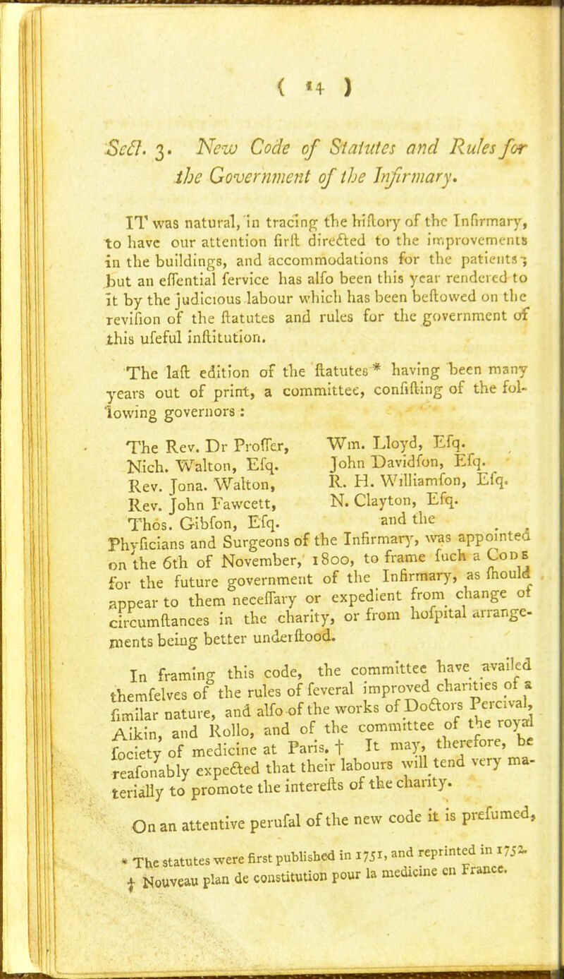 Sc6}. 3. New Code of S'taMes and Rules for the Govermimit of the Infirmary, IT was natural, ill tradnp; tlie hiflory of the Infirmary, to have our attention firll direfted to the improvements in the buildings, and accommodations for the patients-; but an effential fervice has alfo been this year rendered to It by the judicious labour which has been beftowed on the revifion of the ftatutes and rules for tJie government of this ufeful inftitution. The laft edition of the ftatutes * having been many years out of print, a committee, confift-ing of the fol- lowing governors : The Rev. Dr Proffer, Wm. Lloyd, Efq. Nich. Walton, Efq. John Davidfon, Efq. Rev. Jona. Walton, R- H. Williamfon, Efq. Rev. John Fawcett, N. Clayton, Efq. Thos. Gibfon, Efq. and the ^ Phvficians and Surgeons of the Infirmar^^ n^as appointed on the 6th of November, 1800, to frame fuch a Code for the future government of the Infirmary, as (hould appear to them neceffary or expedient from change ot circumftances in the charity, or from hofpital arrange- jnents beiug better underftood. In framing this code, the committee bave availed tbemfelves of the rules of feveral improved chanties of a fLnar nature, and alfo .f the works of Dodo. Perc.aU Aikin, and RoUo, and of the committee of the royd fociet; of medicine at Paris, f It may, therefore, be reafonably expefted that their labours will tend very ma- terially to promote the interefts of the chanty. On an attentive perufal of the new code it Is prefumed, * The statutes were first published in 1751. reprinted in 175a.