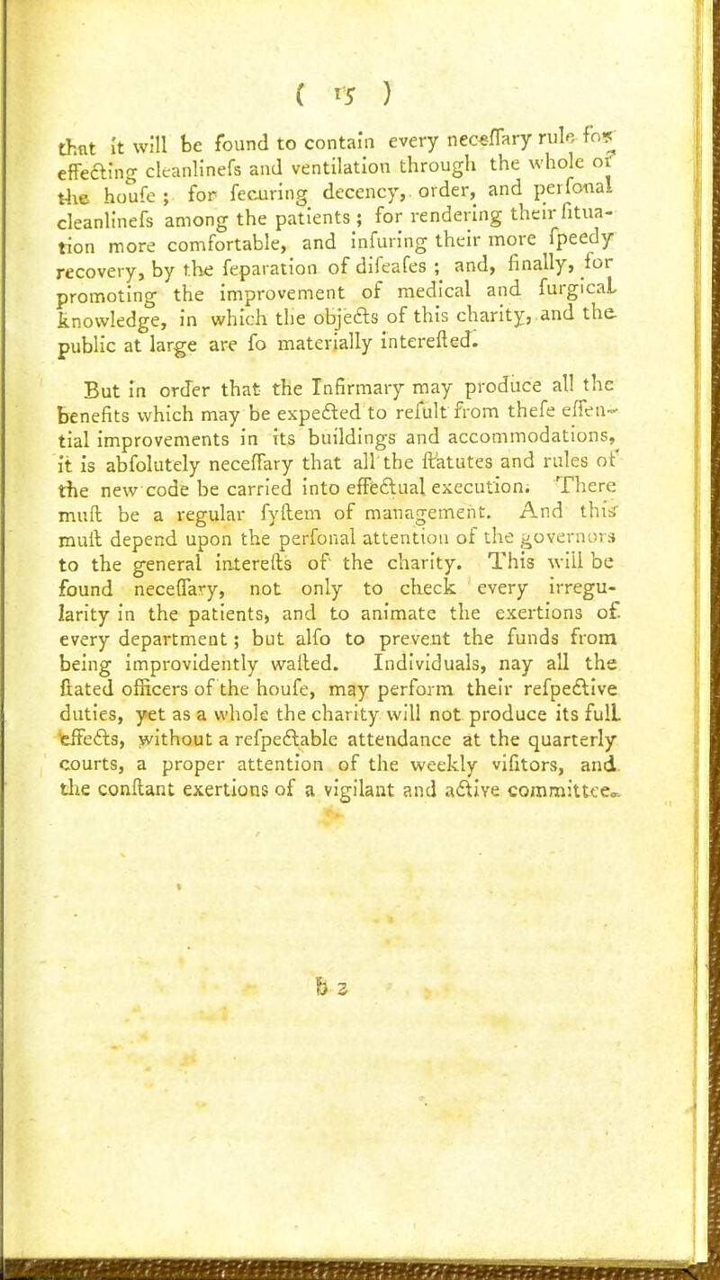 ( ^5 ) thnt 'it will be found to contain every necsffary rule fn9_ effeaing cleanlinefs and ventilation through the whole of t4x6 houfe; for fecuring decency,, order, and perfonal cleanlinefs among the patients ; for rendering their fitua- tion more comfortable, and infuring their more fpeedy recovery, by the feparation of difeafes ; and, finally, lor promoting the improvement of medical and furgicaL knowledge, in which the objefts of this charity, and the. public at large are fo materially interefted. But in order that the Infirmary may produce all the benefits which may be expefted to refult from thefe effeu- tial improvements in its buildings and accommodations,^ it is abfolutely necefiary that all the ffatutes and rules of the new code be carried into effeftual execution. There muft be a regular fyfhem of management. And thiiS mull depend upon the perfonal attention of the governors to the general interefts of the charity. This will be found necelTary, not only to ckeck every irregu- larity in the patients, and to animate the exertions o£ every department; but alfo to prevent the funds from being improvidently wailed. Individuals, nay all the fiated officers of the houfe, may perfonu their refpe£live duties, yet as a whole the charity will not produce its full 'eifefts, without a refpeftable attendance at the quarterly courts, a proper attention of the weekly vifitors, and die conilant exertions of a vigilant and adlive committeea. h z