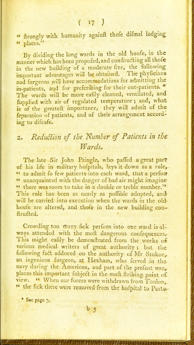  ftrongly with humanity agalnft thefe difmal lodging places. By dividing the long wards In the old houfe, In the manner which has been propofed,and conftruaing all thofc in the new building of a moderate f:ze, the following important advantages will be obtained. The phyficians and furgeons will have accommodations for admitting the in-patients, and for prefcribing for their out-patients. * The wards will be more eafily cleaned, ventilated, and fupphcd with air of regulated temperature ; and, what is of the greateft Importance, they will admit of the reparation of patients, and of their arrangement accord- ing to difeafej 2. Reduction of the Number of Patients- in the Wards-. The late Sir John Pi-ingle, who paffed a great part of his life in military hofpitals, lays it down as a rule,  to admit fo few patients into each ward> that a perfoiT ** unacquainted with the danger of bad air might imagine •* there was room to take in a double or treble number.'* This rale has been as nearly as poffible adopted, and will be carried into execution when the wards in the old' houfe are altered, and thofe In the new building con-' ftrufted. Crowding too rfiany fick perfons Into one ward Is al-- ways attended with the moft dangerous confequences^ This might eafily be demonftrated from the works o? various medical writers of great authority ; but the following fadl adduced on the authority of Mr Stokoe, an Ingenious furgeon, at Hexham, who ferved in the- navy during the American, and part of the prefent war^ places this important fubjea In the moft llriking point o£ view. « When our forces were withdrawn from Toulon, ** the fick there were removed from the hofpital to Port®- » S«e page 7^ ^3