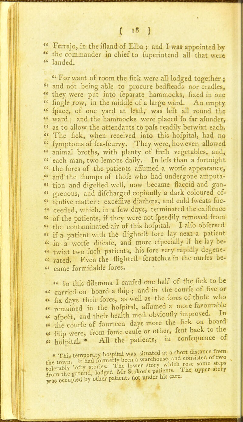 ( »8 ) ** Fcnajo, in the ifland of Elba ; and I was appointed by ** the commander in chief to fuperintend all that wcr«  landed. *' For want of room the fick were all lodged together ; *' and not being able to procure bedfteads nor cradles, *' they were put into feparate hammocks, fixed in one  fingle row, in the middle of a large ward. An empty  fpace, of one yard at Icaft, was left all round the *• ward , and the hammocks were placed fo far afunder, ** as to allow the attendants to pafs readily betwixt each. ** The lick, when received into this hofpital, had no *' fymptoms of fea-fcurvy. They were, however; allowed ** animal broths, with plenty of frcfl-i vegetables, and, *' each man, two lemons daily. In lefs than a fortnight *' the fores of the patients affumed a worfe appearance, ** and' the ftumps of thofe who had undergone amputa- ** tion and digefted well, now became flaccid and gan- ** grenous, and difcharged copioufly a dark coloured of- *' fenfive matter : exceffive diarhoea, and cold fweats fuc- *' ceedtd, which, in a few days, terminated the exiRence « of the patients, if they wtre not fpeedily removed from «« the contaminated air of this hofpital. I alfo obferved «' if a patient with the flighceft fore lay next a patient <« in a worfe difeafe, and more efpecially if he lay be- «« twixt two fuch patients, his fore very rapidly degene- *< rated. Even the flighteft fcratches in the nurfes be- ♦» came formidable fores. «< In this dilemma I caufed one half of the fick to be carried on board a fhip ; and in the couvfe of ^five or <« fix days their fores, as well as the fores of thofe who « remained in the hofpital, affumed a more favourable « afpeft, and their health mofl obvioufly improved. In «< the courfe of fourteen days more the fick on board fhip were, from fome caufe or other, fent back to the *« hofpital. * All the patients, in confequence oi * This temporary hospital was situated at a short distance from fhe town It had formerly been a warehouse, and consisted of wo the town. It ndu ^j^.^j^ ^^^^ ^^^^^ ^t^ps 5S\hU o'uld loSed PP- ^'-^^ jroccupied by other patients not under bis care.