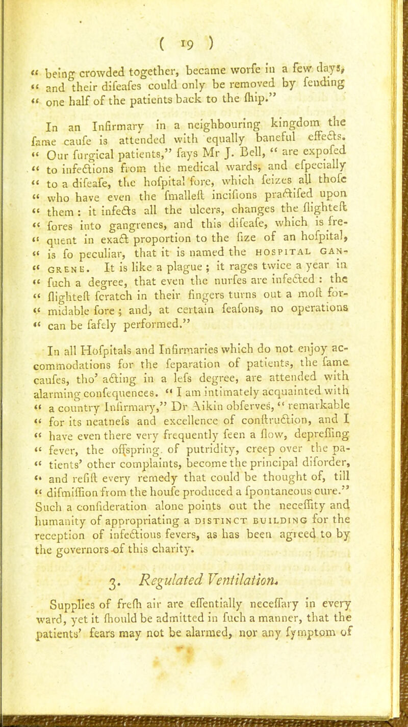 « being crowded together, became worfe in a few days, *' and their dlfeafes could only be removed by fending «' one half of the patients back to the fliip. In an Infirmary in a neighbouring kingdom the fame caufe is attended with equally baneful effefts. « Our furgical patients, fays Mr J. Bell,  are expofed . «< to infeftions from the medical wardsj and efpecially «< to a difeafe, the hofpital fore, which feizes aU thofc « who have even the fmalleft incifions praAifed upon «' them : it infeds all the ulcers, changes the fiightefl *< fores into gangrenes, and this difeafe, which is fre- «' quent in exaft proportion to the fize of an hofpital,  is fo pecuHar, that it is named the hospital gan- « GRENH. It is like a plague ; it rages tvyice a year in «' fuch a degree, that even the nurfes are infefted : the « flighted fcratch in their fingers turns out a iBoft for- «« midable fore ; and, at certain feafons, no operations «* can be fafely performed. In all Hofpitals and Infirmaries which do not enjoy ac- commodations for the feparation of patients, the fame caufes, tho' afting in a lefs degree, are attended with alarming confequences.  I am intimately acquainted with « a country Infirmary, Dr Aikin obferves,  remarkable  for its neatnefs and excellence of conftruftion, and I  have even there very frequently feen a flow, depreffing «' fever, the ofi[spring. of putridity, creep over the pa- « tients' other complaints, become the principal diforder, ** and refill: every remedy that could be thought of, till <« difmlffion from the houfe produced a fpontaneous cure. Such a confideration alone points out the neceflity and Immanlty of appropriating a distinct building for the reception of infeftious fevers, as has been agieed to by the governors -of this charity. 3. Regulated Ventilation* Supplies of frefh air are elTentially neceflary in every ward, yet it fiiould be admitted in fuch a manner, that the patients' fears may not be alarmed, nor any fymptom of