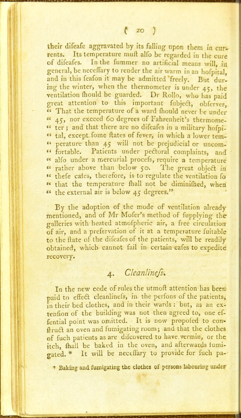 their difeafe aggravated by its falling upon them in cur- rents. Its temperature mull alfo be regarded in the cure of difeafes. In the fummer no artificial means will, in general, be necelfary to render the air warm in an hofpital, and in this feafon it may be admitted '^freely. But dur- ing the winter, when the thermometer is under 45, the ventilation fhould be guarded. Dr Rollo, who has paid great attention to this important fnbje£t, obfervee, *< That the temperature of a ward rtiould never be under *' 45, nor exceed 60 degrees of Fahrenheit's thermome- «' ter ; and that there are no difeafes in a military hofpi- ** tal, except-fome ftates of fever, in which a lower tem- «« perature than 45 will not be prejudicial or uncom- ** fortable. Patients under peftoral complaints, and « alfo under a mercurial procefs, require a temperature *< rather above than below 50. The great objed in «< thefe caies, therefore, is to regulate the ventilation fo « that the temperature fhall not be diminifned, when ** the external air is below 45 degrees. By the adoption of the mode of ventilation already- mentioned, and of Mr Mofer's method of fupplying the galleries with heated atmofpheric air, a free circulation of air, and a prefervation of it at a temperature fuitable to the ftate of the difeafes of the patients, will be readily obtained, which- cannot fail in certain cafes to expedite recovery. 4. Cleanlinefs^ In the new code of rules the utmoft attention has beeil- paid to effedl cleanlinefs, in the perfons of the patientSj. in their bed clothes, and in their wards : but, as an ex- tenfion of the building was not then agreed to, one ef- fential point was omitted. It is now propoied to con* ftruft an oven and fumigating room; and that the clothes of fuch patients as are difcovered to have, vermin, or the itch, (hail be baked in the oven, and after-wards iumi- gated. * It will be nectflary to provide for fuch pa- Baking and fumigating the clothes of persons labouring luider