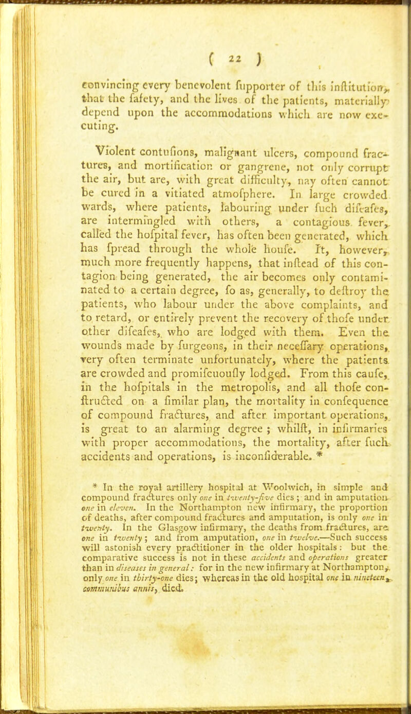 convincing every benevolent fuppoiter of tin's inftitution^ that the fafety, and the lives of the patients, materially; depend upon the accommodations which are now exe- cuting. Violent contufions, malignant ulcers, compound frac- tures, and mortification or gangrene, not only corrupt the air, but are, with great difficulty, nay often cannot be cured in a vitiated atmofphere. In large crowded wards, where patients, labouring under fuch diffafes, are intermrngled with others, a contagious, fever,, called the hofpital fever, has often been generated, which has fpread through the whole houfe. It, however^ much more frequently happens, that inftead of this con- tagion being generated, the air becomes only contami- nated to a certain degree, fo as, generally, to deftroy the patients, who labour under the above complaints, and to retard, or entirely prevent the recovery of thofe under, other difeafes, who are lodged with them. Even the wounds made by furgeons, in their neceflary operations, very often terminate unfortunately, where the patients, are crowded and promifcuoufly lodged. From this caufe, in the hofpltals in the metropolis, and all thofe con- ftrudled on a fimilar plan, the mortality in confequence of compound fra£lures, and after important operations, is great to an alarming degree ; whilft, in infirmaries with proper accommodations, the mortality, after fuch. accidents and operations, is inconliderable. * * In the royal artillery hospital at Woolwich, in simple and compound fraAures only one in tiventy-ji've dies ; and in amputation ene in eleven. In the Northampton new infirmary, the proportion of deaths, after compound fradlures and amputation, is only one in tiventy. In the Glasgow infirmary, the deaths from fracSlures, are, one in tzventy ; and from amputation, one in t-wel've.—Such success will astonish every pradlitioner in the older hospitals: but the comparative success is not in these acciJcnts and operations greater than in diseases in general: for in the new infirmary at Northampton,;, only one in thirty-one dies; whereas in tke old hospital one ia nineteen^, eemmurul'us annify iicit