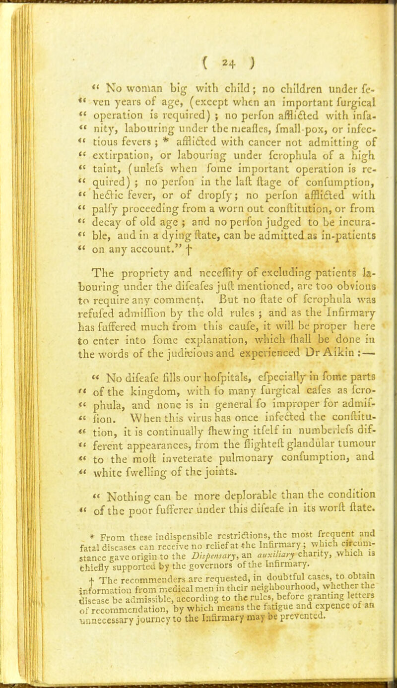 No woman big with child; no children under fe- *' ven years of age, (except when an important furgical  operation is required) ; no pei-fon afflidled with infa- *' nity, labouring under the nieafles, fmall-pox, or infec- *' tious fevers ; * afflidlcd with cancer not admitting of extirpation, or labouring under fcrophula of a high *< taint, (unlefs when fomc important operation is re- *< quired) ; no perfon in the laft ftage of confumption, *< hed^ic fever, or of dropfy; no perfon afflifted with  palfy proceeding from a worn out conftitution, or from *' decay of old age ; and no perfon judged to be incura- *' ble, and in a dying ftate, can be admitted as in-patients *' on any account. f The propriety and neceflity of excluding patients la- bouring under the difeafes juft mentioned, are too obvious to require any comment. But no ftate of fcrophula was refufed adniiffion by the old rules ; and as the Infirmary has fufFered much from this caufe, it will be proper here to enter into fome explanation, which fliall be done in the words of the judicious and experienced Dr Aikin ; — « No difeafe fills our hofpitals, efpecially in fome parts ' of the kingdom, with fo many furgical cafes as fcro- ' phula, and none is in general fo improper for admif- « fion. When this virus has once infefted the conftitu- « tion, it is continually fhewing itfelf in numbc.Icfs dlf- ' ferent appearances, from the flighteft glandular tumour < to the moft inveterate pulmonary confumption, and white fwelHng of the joints.  Nothing can be more deplorable than the condition «' of the poor fufferer under this difeafe in its worft ftate. * From these indispensible restrSaions, the most frequent and fatal diseases can receive no relief at the Infirmary; Tvhich circum- stance gave origin to the Dispensary, an auxiliary chanty, WJich IS chiefly supported by the governors of the Infirmary. + The recommenders are requested, in doubtful cases, to obtain information from medical men in their neighbourhood, whether the dis-ase be admissible, according to the rules, before granting letters of recommendation, by which means the fatigue and expence of an unnecessary journey to the Infirmary may be prevented.