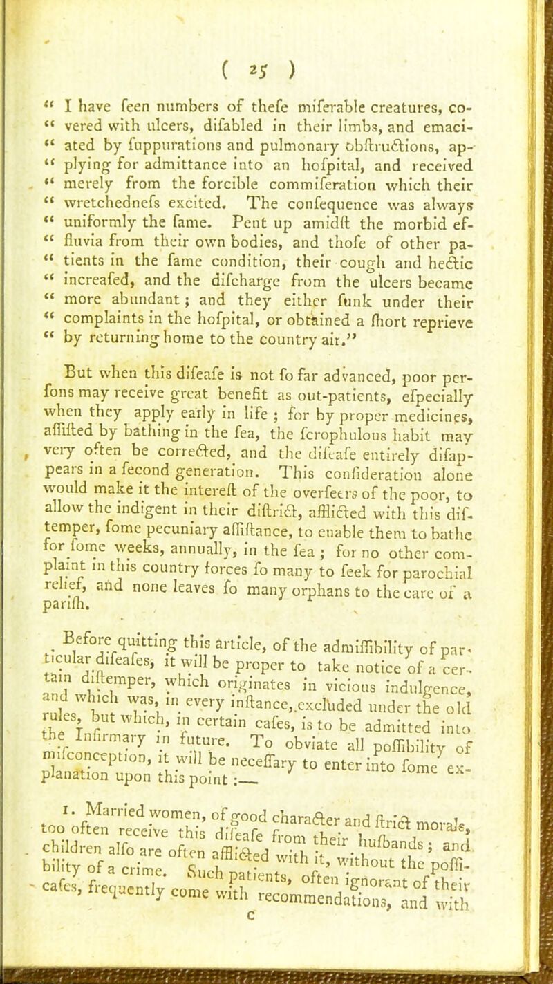  I have feen numbers of thefe miferable creatures, co-  vered with ulcers, difabled in their limbs, and emaci-  ated by fuppurations and pulmonary obftruftions, ap-  plying for admittance into an hofpital, and received  merely from the forcible commiferation which their  wretchednefs excited. The confequence was always  uniformly the fame. Pent up amidft the morbid ef-  fluvia from their own bodies, and thofe of other pa-  tients in the fame condition, their cough and hcftic « increafed, and the difcharge from the ulcers became  more abundant; and they either funk under their  complaints in the hofpital, or obtained a (hort reprieve  by returning home to the country air. But when this difeafe is not fofar advanced, poor per- fons may receive great benefit as out-patients, efpecially when they apply early in life ; for by proper medicines, affifted by bathing in the fea, the fcrophulous habit mav veiy often be correaed, and the difeafe entirely difap- pears in a fecond generation. This confideration alone would make it the intereft of the overfetrs of the poor, to allow the indigent in their diftrift, afflided with this dif- temper, fome pecuniary affiftance, to enable them to bathe for fomc weeks, annually, in the fea ; for no other com- plamt in this country forces fo many to feek for parochial relief, and none leaves fo many orphans to the care of a parifh. Before qiiitting this article, of the admiffibility of par- t-cular difeafes, it vyill be proper to take notice of a Cer- tain d.ftemper, which ori.^.inates in vicious indulgence, l^ T\ ''^ 'ft^nccexclbded under the old rules but which, in certain cafes, is to be admitted into the Infirmary in future. To obviate all poffibility of njifconception, it will be necelTary to enter into fome^ ex planation upon this point:-_ rnn ^ff^'''^^^^'•^<^e'- and fln'a morale c