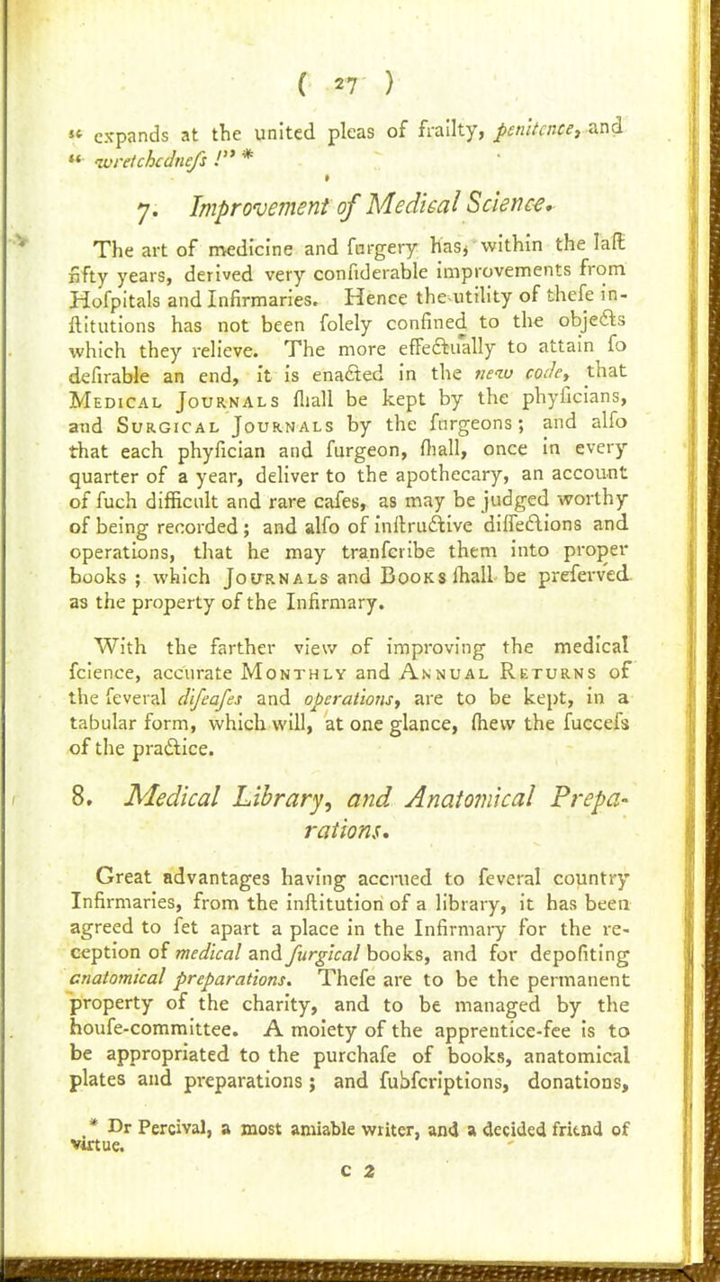 « expands at the united pleas of frailty, penltcncer-^n^ ** -wretchcdnefs J * 7. Improvement of Medical Scienc-e, The art of medicine and fcrgery KaSj within the lafl: fifty years, derived very confiderable improvements from Hofpitals and Infirmaries. Hence the^utility of thefe in- ftitutions has not been folely confined to the objefts which they relieve. The more efFeftually to attain fo defirable an end, it is enabled in the neiv coiky that Medical Journals fliall be kept by the phyficians, and Surgical Journals by the fnrgeons; and alfo that each phyfician and furgeon, fiiall, once in every quarter of a year, dehver to the apothecary, an account of fuch difficult and rare cafes, as may be judged worthy of being recorded ; and alfo of inltruftive diffeflions and operations, that he may tranfcribe them into proper books; which Journals and Books lhall be preferved. as the property of the Infirmary. With the farther view of improving the medical fcience, accurate Monthly and Annual Returns of the feveral difeafes and operaliojis, are to be kept, in a tabular form, which will, at one glance, (hew the fuccefs of the pradice. 8. Medical Library, and Anatomical Prepa- rations, Great advantages having accrued to feveral country Infirmaries, from the inflitution of a library, it has been agreed to fet apart a place in the Infirmary for the re- ception of wf^Z/Va/and ywr^/crt/books, and for depofiting anatomical preparations. Thefe are to be the permanent property of the charity, and to be managed by the houfe-committee. A moiety of the apprentice-fee is to be appropriated to the purchafe of books, anatomical plates and pi-eparations; and fubfcriptions, donations, _* Dr Percival, a most amiable writer, and a decided friend of Virtue.