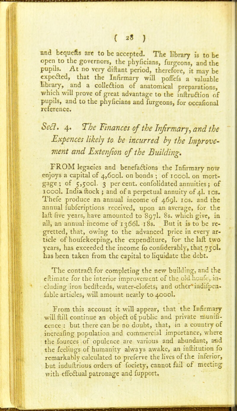 ( 2« ) snd bcquefts are to be accepted. The library I's to be open to the governors, the phyficlans, furgeons, and the pupils. At no very diftant period, therefore, it may be expefted, that the Infirmary will poflefs a valuable library, and a coUeflion of anatomical preparations, which will prove of great advantage to the inftruftion of pupils, and to the phyficians and furgeons, for occafional reference. Sect. 4. The Finances of the Irifirmary, and the Expences likely to he incurred by the Improve- ment and Extenfton of the Building, FROM legacies and benefadlions the Infirmary now enjoys a capital of 4,600!. on bonds ; of loool. on mort- gage ; of 5,5001. 3 per cent. confoKdated annuities; of loool. India ftock ; and of a perpetual annuity of 4I. los. Thefe produce an annual income of 469I. los. and the annual fubfcriptions received, upon an average, for the laft five years, have amounted to 897I. Bs. which give, in all, an annual income of 13 661. i8s. But it is to be re- gretted, that, owing to the advanced price in every ar- ticle of houfekeeping, the expenditure, for the laft two years, has exceeded the income fo confiderably, that 750I. has been taken from the capital to Hquidate the debt. The contraftfor completing the new building, and the eltimate for the interior improvercent of the old ho.u5j, in- cluding iron bedlleads, water-clofetSj and other*-iiidifpeii- fable articles, will amount nearly to 4000I. From this account it will appear, that the Infirmary will ftill continue an objeft of public and private munifi- cence : but there can be no doubt, that, in a country of increafing population and commercial importance, where the fources of opulence are various and abundant, a«d the feelings of humanity always awake, an inftitution fo remarkably calculated to preferve the fives of the inferior, but luduftrious orders of fociety, cannot fail of meeting with effedual patronage and fupport.