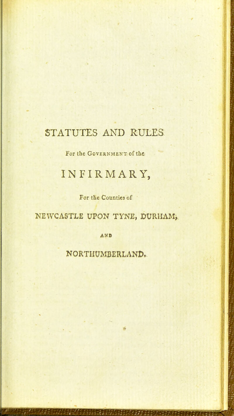 STATUTES AND RULES: For the Government of the INFIRMARY, For the Counties of NEWCASTLE UPON TYNB, I^URHAM^ NORTHUMBERLAND-