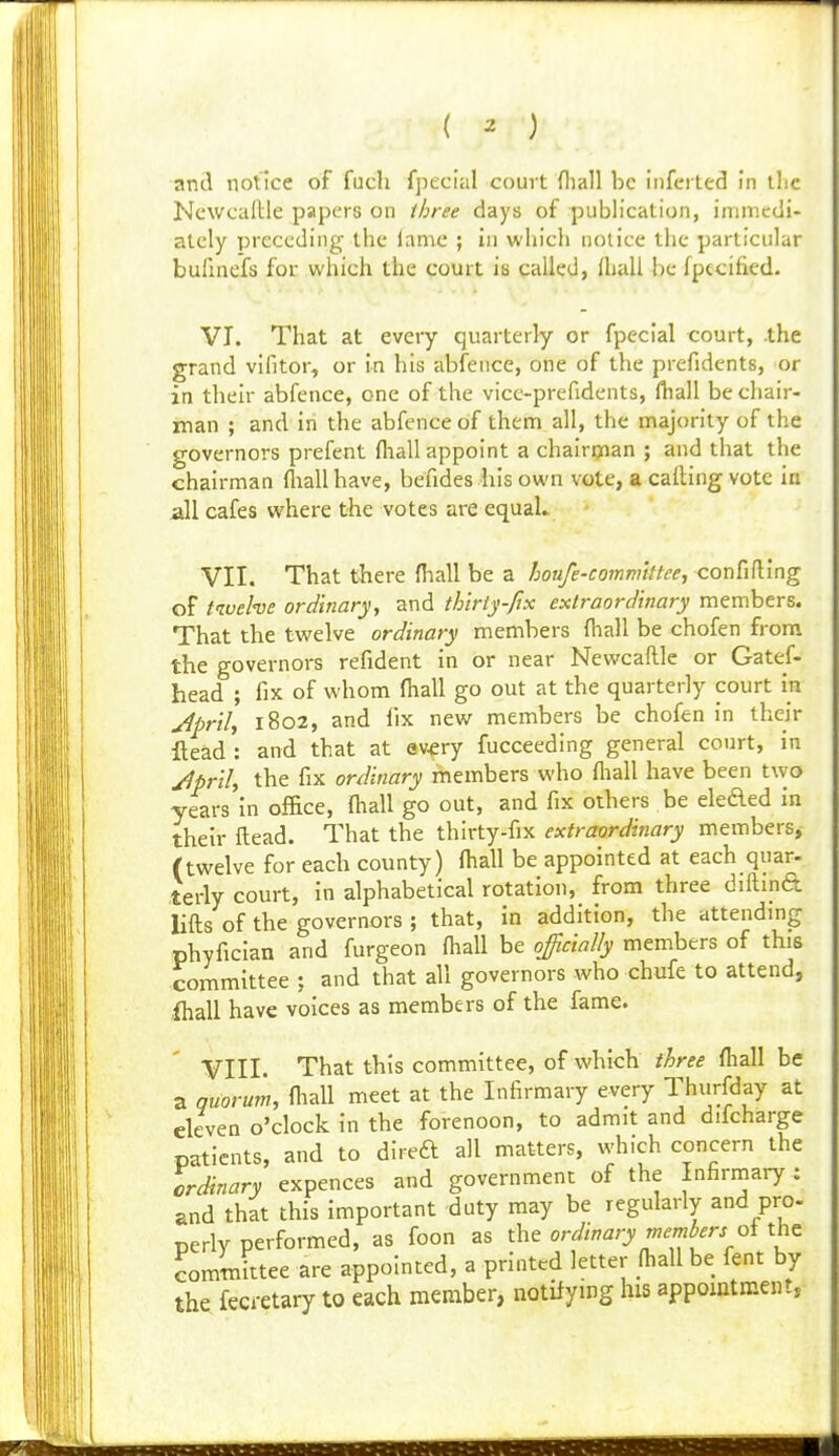 and notice of fuch fpecial court fliall be inferted In tlic Newcallle papers on three days of publication, immedi- ately preceding the lame ; in which nolice the particular bulinefs for which the court is called, Hiali he fpccified. VT. That at every quarterly or fpecial court, .the grand vlfitor, or In his abfeiice, one of the prefidents, or in their abfence, one of the vice-prefidents, lhall be chair- man ; and in the abfence of them all, the majority of the governors prefent (hall appoint a chalriyian ; and that the chairman fliall have, befides his own vote, a calling vote in all cafes where the votes are equah VII. That there fhall be a hou/e-committee, conCifi'mg of t'zvehe ordlnaryy and thlriy-fix extraordinary members. That the twelve ordinary members fhall be chofen from the governors refident in or near Newcaftle or Gatef- head ; fix of whom fhall go out at the quarterly court in jlpril, r8o2, and fix new members be chofen in their Head : and that at ev^ry fucceeding general court, in Jprih the fix ordinary members who fliall have been two years in office, fhall go out, and fix others be eleded in their ftead. That the thirty-fix extraordinary members, (twelve for each county) fhall be appointed at each quar- terly court, in alphabetical rotation, from three diftipft lifts of the governors ; that, in addition, the attendmg phyfician and furgeon fliall be ojicially members of this coinmittee ; and that all governors who chufe to attend, fhall have voices as members of the fame. ¥111. That this committee, of which three fhall be a quorum, fliall meet at the Infirmary every Thurfday at eleven o'clock in the forenoon, to admit and difcharge patients, and to dlred all matters, which concern the ordinary expences and government of the Infirrnary: and that this important duty may be regularly and pro. perly performed, as foon as the ordinary members oi the com Jttee are appointed, a printed letter fliall be fent by the fecretary to each member, notifying his appointment,