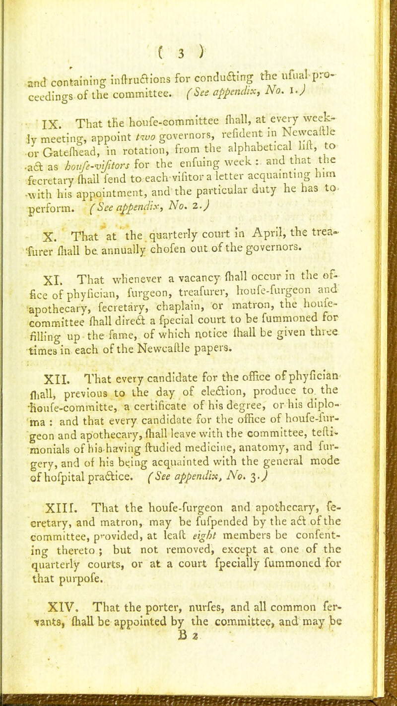 and con'tainJng hiftruaJons for conduain^ the ufual pro. ceedings of the committee. (See appendix. No. i.^ IX That the houfe-eommittee fliall, at every week- ly meeting, appoint governors, refident .n Ncwcaft e •or Gateniead, in rotation, from the alphaoetical hit, to .^a as houfe-'uifitors for the enfuing week :. and that the fecretary (hall lend to each vifitora letter acquainting him •with his appointment, and the particular duty he has to- perform. (See appendix. No. 2. J X. That at the quarterly court in April, the trea- 'furer lliall be. annually chofen out of the governors. XI. That whenever a vacancy fhall occur in the of- fice of phyfician, furgeon, treafurer, houfe-furgeon and apothecary, fecretary, chaplain, or matron, the houfe- committee lhall direft a fpecial court to be fummoned for filling up the fame, of which notice lhall be given three times in. each of the Newcallle papers. XII. That every candidate for the office of phyfician fliall, previous to ihe day of ek£lion, produce to. the ■houfe-comraitte, a certificate of his degree, or his diplo- ma : and that every candidate for the ofhce of houfe-fur- geon and apothecary, (hall leave with the committee, tefti- monials of his having ftudied medicine, anatomy, and fur- gery, and of his being acqU'iinted with the general mode of hofpital pradice. (See appendix. No. ^.J XIII. That the houfe-furgeon and apothecary, fe- cretary, and matron, may be fufpended by the aft of the committee, p'-ovided, at leaft ei^hl members be confent- ing thereto ; but not removed, except at one of the quarterly courts, or at a court fpecially fummoned for that purpofe. XIV. That the porter, nurfes, and all common fer- vants, fliall be appointed by the committee, and may ,be Bz