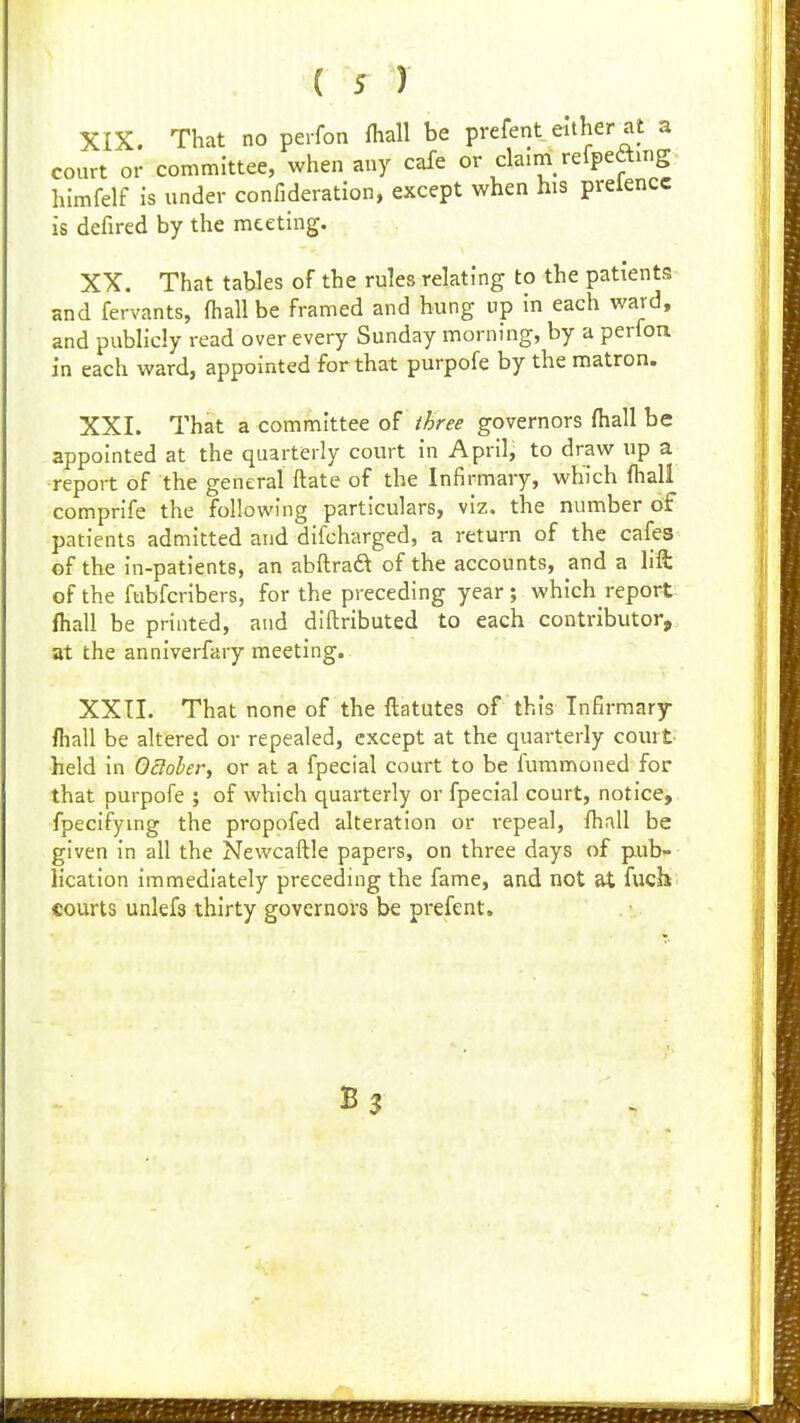 XIX. That no perfon fhall be prefent either at a court or committee, when any cafe or claim refpeamg himfelf is under confideration, except when his preiencc is defired by the meeting. XX. That tables of the rules relating to the patients and fervants, (hall be framed and hung up in each ward, and publicly read over every Sunday morning, by a perfon in each ward, appointed for that purpofe by the matron. XXI. That a committee of three governors fhall be appointed at the quarterly court in April, to draw up a •report of the general ftate of the Infirmary, which fhall comprife the following particulars, viz. the number of patients admitted and difcharged, a return of the cafes of the in-patients, an abftraft of the accounts, and a lift of the fubfcribers, for the preceding year ; which report fhall be printed, and diftributed to each contributor^ at the anniverfary meeting. XXII. That none of the ftatutes of this Infirmary /hall be altered or repealed, except at the quarterly court- held in Ocloler, or at a fpecial court to be fummoned for that purpofe ; of which quarterly or fpecial court, notice, fpecifymg the propofed alteration or repeal, fhall be given in all the Newcaftle papers, on three days of pub- lication immediately preceding the fame, and not at fucb courts unkfs thirty governors be prefent.