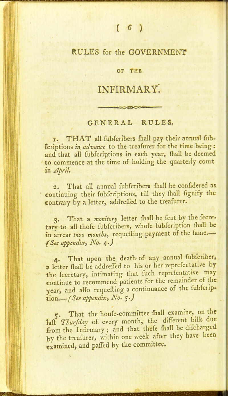 ( ^ ) RULES for the GOVERNMENT OF THE INFIRMARY. GENERAL RULES. 1. THAT all fubfcrlbers ftiall pay their annual fub- fcriptions in advance to the treafurer for the time being : and that all fubfcriptions in each year, fhall be deemed to commence at the time of holding the quarterly court in ^J)ril. 2. That all annual fubfcribers (hall be confidcred as * continuing their fubfcriptions, till they fhall fignify the contrary by a letter, addreffed to the treafurer. 3. That a monitory letter fliall be fent by the fecrc- tary to all thofe fubfcribers, whofe fubfcription fhall be in arrear two months, requefting payment of the fame— (See appendixf No. 4.^ 4. That upon the death- of any annual fubfcriber, a letter fhall be addrelfed to his or her reprefentative by the fecretary, intimating that fuch reprefentative may continue to recommend patients for the remainder of the year, and alfo requefting a continuance of the fubfcrip- tion.—(See appendix. No, ^.J 5. That the houfe-committee fliall examine, on the laft Thurfday of every month, the different bills due from the Infirmary; and that thefe fliall be difcharged by the treafurer, wiihin one week after they have been examined, and paffed by the committee.