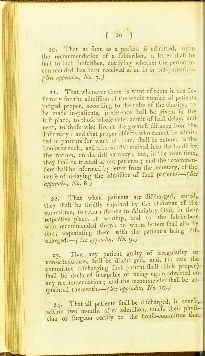 2 0. That as foon as a patient is admitted, upon the recommendation of a fiibfcriber, a letter (hall be fent to Inch fiibfcriber, notifying whether the perfoii re- commended has been received as an in or out-patient.— (See appendix, No. '].) 21. That whenever there is want of room in the In- firmary for the admiflion of the whole number of patients judged proper, according to the rules of the charity, to te made in-patients, preference fhall be given, in the firfl place, to thofe whofe cafes admit of leafh delay, and next, to thofe who live at the greateft diftance from the Infirmary : and that proper objefts who cannot be admit- •ted in-patient's for want of room, fhall be entered in the books as such, and afterwards received into the houfe by the matron, on the firll vacancy ; but, in the mean time,, they fhall be treated as out-patients; and the recommen- ders fhall be informed by letter from the fecretary, of the caufe of delaying the admiflion of fuch patients.-—(^5fC appendixt No. B J 22. That when patients arc difcharged, cured,, they fliall be ilridly enjoined by the chairman of the committee, to return thanks to Almighty God, m their refpcaive places of worfnip, and to the fubfcribera who recommended them ; to whom letters fhall alfo be fent, acquainting them with the patient's being diU Ghzr^^td.—(See appendix, No. g.J 23. That any patient guilty of irregularity or non-attendance, fliall be difcharged, and, (in cafe the committee difcbarglng fuch patient fliall thmk proper) fhall be declared incapable of being again admitted on any recommendation ; and the recommendcr fhall be ac- quainted ihwwxth.—(See appendix, No. loj 24. That all patients fhall be difcharged, in courfe, within two months after admiflion, unlefs their phyh- «lan or furgeon certify to the houfe-committee that