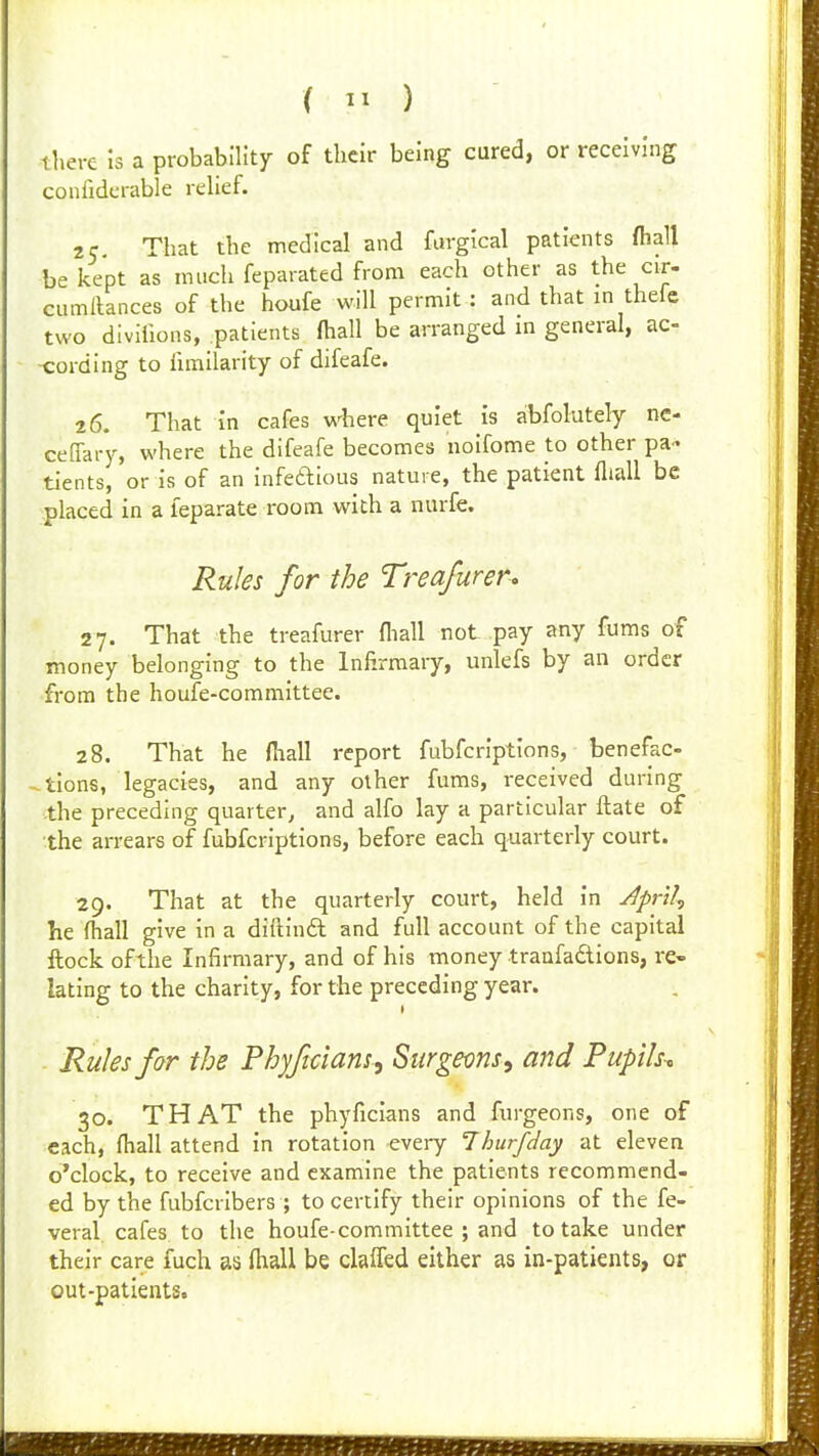 there la a probability of tlicir being cured, or receiving confidcrable relief. 25. That the medical and fargical patients (hall be kept as much feparated from each other as the cir- cumllances of the houfe will permit : and that m thefe two divillons, patients fhall be arranged m general, ac- -cording to fimilarity of difeafe. 26. That in cafes where quiet is abfolutely ne- ceflary, where the difeafe becomes noifome to other pa- tients, or is of an infeftious nature, the patient fliall be placed in a leparate room with a nurfe. Rules for the Treafurer. 27. That the treafurer fliall not pay any fums of money belonging to the Infirmary, unlefs by an order from the houfe-committee. 28. That he fliall report fubfcrlptlons, benefac- ^tlons, legacies, and any other fums, received during the preceding quarter, and alfo lay a particular ftate of the arrears of fubfcrlptlons, before each quarterly court. 29. That at the quarterly court, held in Jprtl^ he fliall give in a diftinft and full account of the capital flock ofthe Infirmary, and of his money traafadions, re- lating to the charity, for the preceding year. Rules far the Phyftciam^ Surgecns, and Pupilsc 30. THAT the phyficlans and furgeons, one of each, fliall attend in rotation every 7hurfday at eleven o'clock, to receive and examine the patients recommend- ed by the fubfciibers ; to certify their opinions of the fe- veral cafes to the houfe-committee; and to take under their care fuch as fliall be claffed either as in-patients, or out-patients.