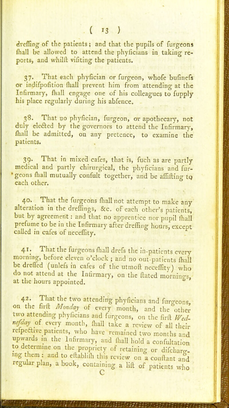 dreffing of the patients ; and that the pupils of furgeons fliall be allowed to attend the phyficians in taking re- ports, and whilft vifiting the patients. 37. That each phyfician or furgeon, whofe bufinefs or indifpofition fliall prevent him from attending at the Infirmary, fliall engage one of his colleagues to fupply his place regularly during his abfence. 38. That no phyfician, furgeon, or apothecary, not duly eledled by the governors to attend the Infirmary, fliall be admitted, on any pretence, to examine the patients. 39. That in mixed cafes, that is, fuch as are partly medical and partly chirurgical, the phyficians and fur- • geons fliall mutually confult together, and be afrifl;ing tq each other. 40. ^ That the furgeons fliall not attempt to make any alteration In the dreffings, &c, of each other's patients, but by agreement: and that no apprentice nor pupil fliall prefunie to be in the Infirmary after dreffing hours, except called in cafes of necefiity. 41. That the furgeons fliall drefs the in-patients every morning, before eleven o'clock ; and no out-patients fliall be drefled (unlefs in cafes of the utmoft neceffity) who do not attend at the Infirmary, on the ftated mornings, at the hours appointed. 42. That the two attending phyficians and fur^reons, on. the firft Monday of every month, and the other two attending phyficians and furgeons, on the firft ^eJ^ nefday every month, fliall take a review of all their relpeftive patients, who have remained two months and upwards m the Infirmary, and fliall hold a confultation to determine on the propriety of retaining or difcharp- ing them : and to eftablifli this review on a conftant and regular plan, a book, containing a lift of patients who