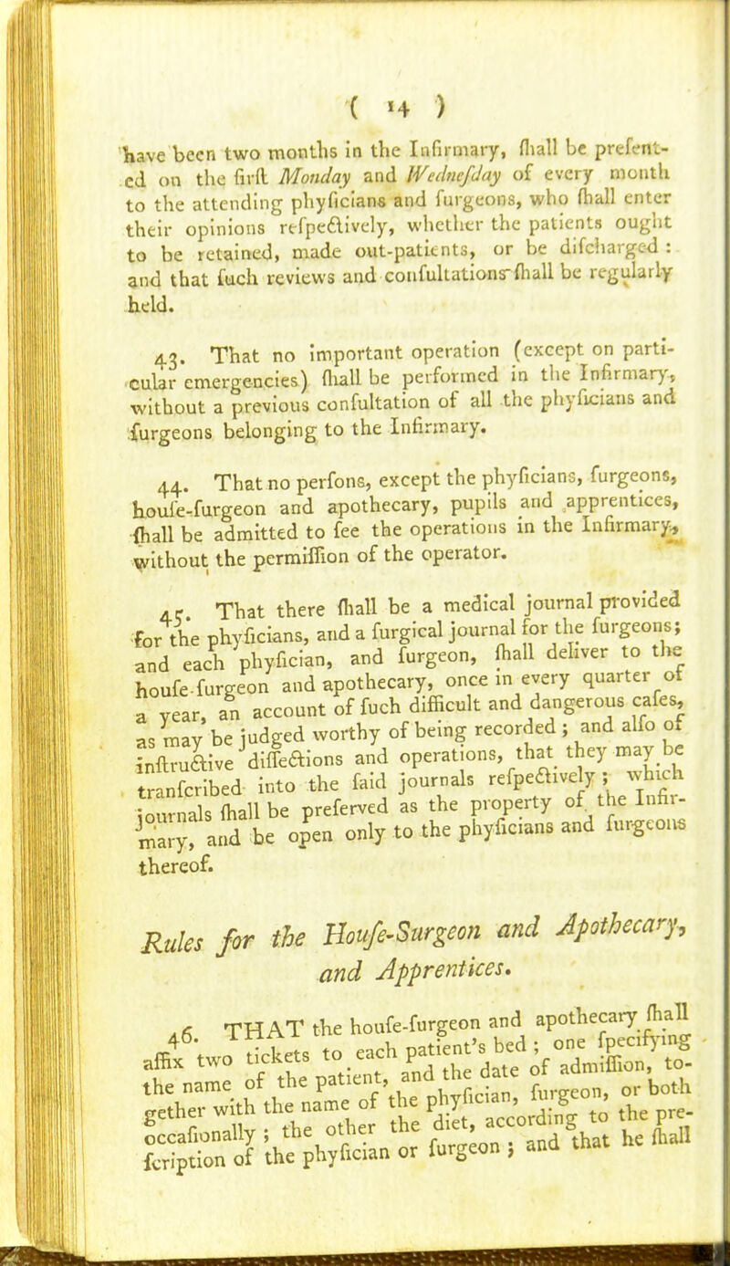 Kave been two months in the Infirmary, fliall be prefent- cd on the firfl Monday and WednefJay of every mouth to the attending phyficians and furgcons, who (hall enter their opinions rtfpeAively, whether the patients ought to be retained, made oiit-patitnts, or be difcliarge<l : and that fuch reviews and confukationsrfliall be regularly held. 43. That no important operation (except on parti- cular emergencies) fliall be performed in the Infirmar)-, without a previous confultation of all -the phyficians and Xurgeons belonging to the Infirmary. 44. That no perfons, except the phyficians, furgeons, kouie-furgeon and apothecary, pupils and apprentices, ■{hall be admitted to fee the operations m the Infirmary^ without the permiffion of the operator. 4.e That there fliall be a medical journal provided for the phyficians, and a furgical journal for the furgeons; and each phyfician, and furgeon, fliall dehver to the houfe.furgeon and apothecary, once in every quarter of a year, an account of fuch difficult and dangerous cafes, as may be judged worthy of being recorded ; and alfo of Xaive^dileaions and operations, that they may be tranfcribed into the faid journals refpeftively ; which Lunials fliall be preferved as the property of the Infir- Sy, and be open only to the phyficians and fur-gcou. thereof. Rules for the Houfe^Surgeon and Apothecary-, and Apprentices, ^f, THAT the houfe-furgeon and apothecary flian affif two™ctets to.each Pf-'s bed ; one^^ p^^^^^^^^^ the name of tl^^ P^^tient and the date o ad _ gether with the name of the P]>y[--'^XS^ pre-