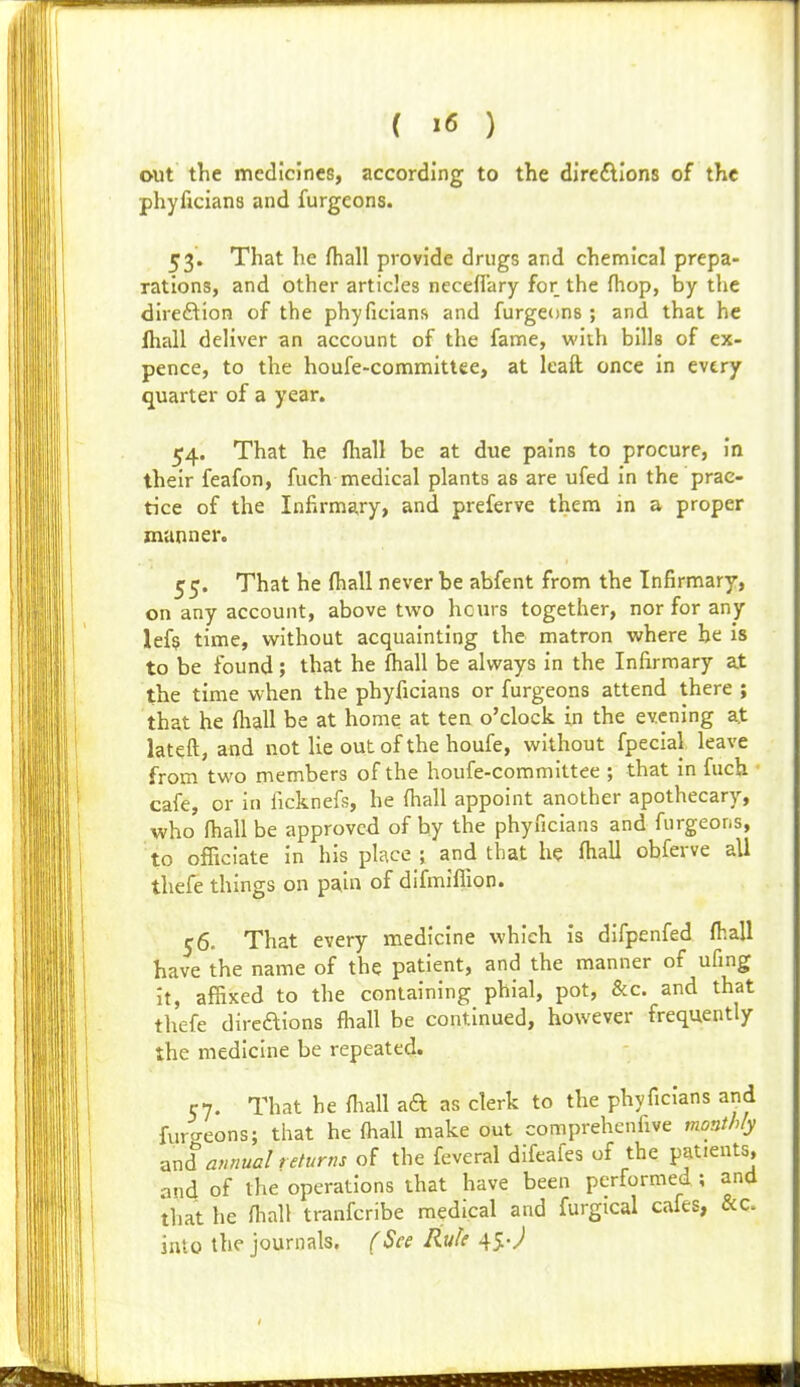 out the medicines, according to the direftlons of the phyficians and furgcons. 53. That he (hall provide drugs and chemical prepa- rations, and other articles necefl'ary for the fhop, by the direction of the phyficians and furgeons ; and that he ihall deliver an account of the fame, with bills of ex- pence, to the houfe-commitlee, at Icaft once in evtry quarter of a year. 54. That he fliall be at due pains to procure, in their feafon, fuch medical plants as are ufed in the prac- tice of the Infirmary, and preferve them in a proper manner. 55. That he fliall never be abfent from the Infirmary, on any account, above two hcurs together, nor for any lefs time, without acquainting the matron where be is to be found; that he fliall be always in the Infirmary at the time when the phyficians or furgeons attend there ; that he fliall be at home at ten o'clock in the evening at lateft, and not lie out of the houfe, without fpecial leave from two members of the houfe-committee ; that in fuch cafe, or in ficknefs, he fliall appoint another apothecary, who fliall be approved of by the phyficians and furgeons, to officiate in his place ; and that he fliall obferve all thefe things on pain of difmiflion. 56. That every medicine which is difpenfed fliall have the name of the patient, and the manner of ufing It, affixed to the containing phial, pot, &c. and that thefe direaions fliall be continued, however frequently the medicine be repeated. 57. That he fliall aft as clerk to the phyficians and furcreons; that he fliall make out comprehenfive monthly ^xl annual returns of the feveral difeafes of the patients, and of the operations that have been performed; and tiiat he fliall tranfcribe medical and furgtcal cafes, &c into the journals. (See Rule 45 J