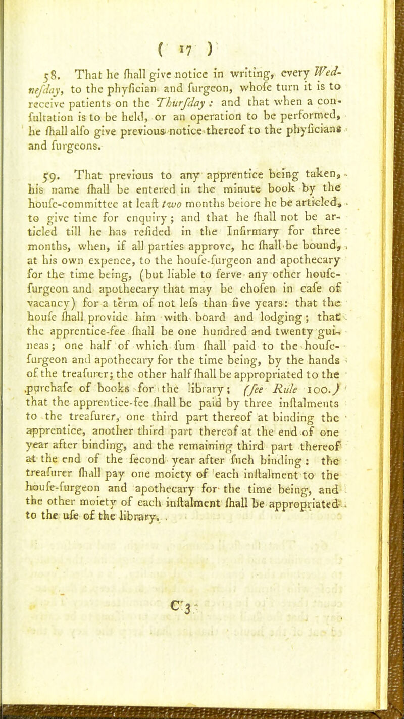 58. That he fhall give notice in writmg, every Wed- tiffihy, to the phyfician and furgeon, whofe turn it is to receive patients on the Thurfday : and that when a con- fiiltation is to be held, or an operation to be performed, he fhall alfo give previous notice thereof to the phyficians and furgeons. 59. That previous to any apprentice being taken, his name lhall be entered in the minute book by the hdufe-comniittee at leaft two months beiore he be articled, to give time for enquiry ; and that he fhall not be ar- ticled till he has refided in the Infirmary for three months, when, if all parties approve, he fhall be bound, at his own expence, to the houfe-furgeon and apothecary for the time being, (but liable to ferve any other houfe- furgeon and apothecary that may be chofen in cafe o£ vacancy) for a term of not lefs than five years: that the houfe fhall provide him with board and lodging; thati'- the apprentice-fee fhall be one hundred and twenty gui-. iieas; one half of which fum fhall paid to the houfe- furgeon and apothecary for the time being, by the hands of the treafurer; the other half fhallbe appropriated to the .parchafe of books for :the library; f/ee Rule loO.) that the apprentice-fee fhall be paid by three inflalments to the treafurer, one third part thereof at binding the apprentice, another third part thereof at the end of one year after binding, and the remaining third part thereof at the end of the fecond year after fuch binding: the treafurer fliall pay one moiety of each inflalment to the houfe-furgeon and apothecary for- the time being, and the other moiety of each inflalment fhall te appropriated-u to the ufe of the library, .