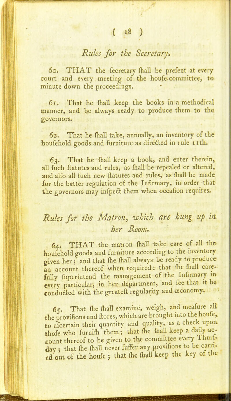 { »B ) Rules for the Secretary, 60. THAT the fecretaiy fliall be prefent at every court and every meeting of the houfe-coinmittce, to minute down the proceedings. 61. Ttiat he (hall keep the books in a methodical manner, and be always ready to produce them to the governors. 62. That he fliall take, annually, an inventory of the houfehold goods and furniture as direfted in rule i ith. 63. That he fliall keep a book, and enter therein, all fuch ftatutes and rules, as fliall be repealed or altered, and alfo all fuch new ftatutes and rules, as fliall be made for the better regulation of the Infirmary, in order that the governors may infpedl them when occafion requires. Rules for ths Matron, which are hung up in her Roonu 64. THAT the matron fliall take care of all the houfehold goods and furniture according to the inventory given her ; and that flie fliall always be ready to produce an account thereof when required: that flie fliall care- fully fuperintend the management of the Infirmary m every particular, in her department, and fee that it be conduded with the greateft regularity and ceconomy. 65. That flie fliall examine, weigh, and meafure all the provifio-ns and ftores, which are brought into the houfe,. to afcertain their quantity and quality, as a check upoa thofe who furnifli them; that flie ftiall keep a daily ac- count thereof to be given to the committee every Thuri- dav ; that flie fliaU never fulfer any provifions to be earn- cd out of the houfe ; that flie fliaU keep the key of the