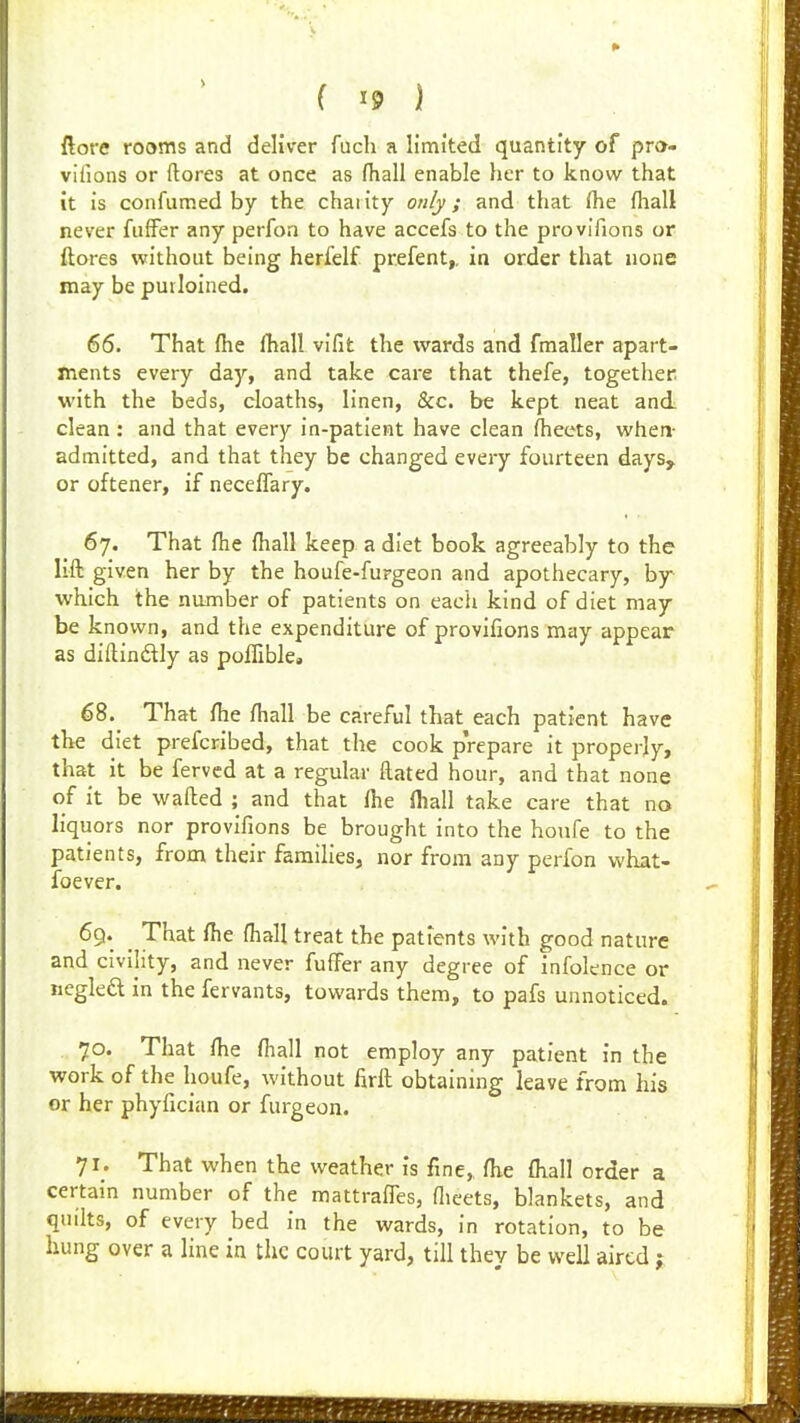 ftore rooms and deliver fucli a limited quantity of pro- villons or (lores at once as fhall enable her to know that it is confumed by the chaiity only; and that (he (hall never fu(Fer any perfon to have accefs to the provifions or ftores without being herfelf prefent,. in order that none may be purloined. 66. That (he (hall vifit the wards and fmaller apart- ments every day, and take care that thefe, together with the beds, cloaths, linen, &c. be kept neat and clean : and that every in-patient have clean (hects, when- admitted, and that they be changed every fourteen days, or oftener, if neceffary. 67. That (he (hall keep a diet book agreeably to the lift given her by the houfe-furgeon and apothecary, by which the number of patients on each kind of diet may be known, and the expenditure of provifions may appear as diftinftly as poflible, 68. That (he (hall be careful that each patient have the diet prefcribed, that the cook prepare it properly, that it be fervcd at a regular ftated hour, and that none of it be wafted ; and that (he fliall take care that no liquors nor provifions be brought into the honfe to the patients, from their families, nor from any perfon what- foever. 69. _ That (he (hall treat the patients with good nature and civility, and never fu{Ter any degree of infolence or negleft in the fervants, towards them, to pafs unnoticed. 70. That (he (hall not employ any patient in the work of the houfe, without firft obtaining leave from his or her phyfician or furgeon. 71. That when the weather is fine, (he (hall order a certain number of the mattrafl'es, fiicets, blankets, and quilts, of every bed in the wards, in rotation, to be hung over a line in the court yard, till thev be well aired;