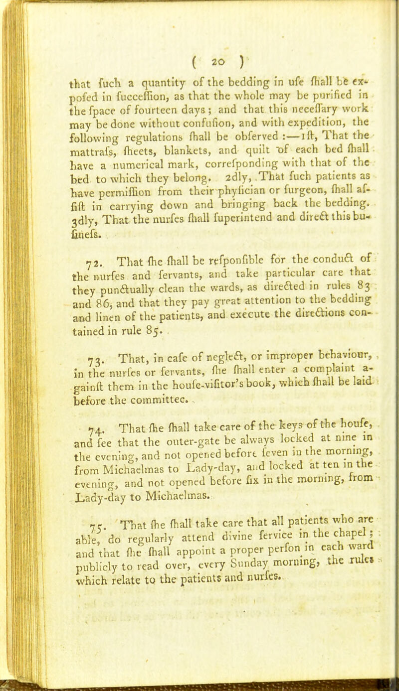 ( ) that fuch a quantity of the bedding in ufe Hiall be cx* pofed in fiicceflion, as that the whole may be purified in the fpace of fourteen days ; and that this neceflary work may be done without confnfion, and with expedition, the following regulations fhall be obferved :—ift, That the mattrafs, fheets, blankets, and quilt 'of each bed ftiall have a numerical mark, correfponding with that of the bed to which they belong. 2dly, That fuch patients as have permifGon from their phyiician or furgeon, fhall af- fift in carrying down and bringing back the beddmg. 3dly, That the nurfes fhall fuperintend and direft thisbu- fihefs. 72. That {he fhall be refponfible for the condud of the nurfes and fervants, and take particular care that they pundually clean the wards, as direfted in rules 83 and 86, and that they pay great attention to the bedding and linen of the patients, and execute the dirtftions con- tained in rule 85. 73. That, in cafe of regleft, or improper behaviour, in the nurfes or fervants, fiie fhall enter a complaint a- gainfl them in the houfe-vifitor'sbook, which Ihall be laid before the committee. 74. That fhe fhall take care of the keys of the houfe, and fee that the outer-gate be always locked at nme in the evening, and not opened before feven ni the morning, from Michaelmas to Lady-day, and locked at ten in the evening, and not opened before fix in the morning, irom Lady-day to Michaelmas. 7r. That fhe fhall take care that all patients who are able, do regularly attend divine fervice in the chapel ; and that flie fhall appoint a proper perfon in each ward publicly to read over, every Sunday morning, the rule, which relate to the patients and nurfes.