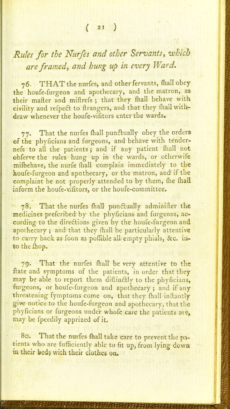 Rules for the Nttrfes and other Servants, which are framed, and hung up in every Ward, 76. THAT the nurfes, and other fervants, filall obey the houfe-furgeon and apothecary, and the matron, as their mafter and miftrefs ; that they fhall behave with civihty and refpedl to ftrangers, and that they fhall with- draw whenever the houfe-vifitors enter the wards, 77. That the nurfes fhall punftually obey the orders of the phyficians and furgeons, and behave with tender- nefs to all the patients; and if any patient fhall not obferve the rules hung up in the wards, or otherwife mifbehave, the nurfe fhall complain immediately to the houfe-furgeon and apothecary, or the matron, and' if the complaint be not properly attended to by them, fhe fhall inform the houfe-vifitors, or the houfe-committee. • 78. That the nurfes fhall punftually adminifter the medicines prefcribed by the phyficians and furgeons, ac- cording to the dire&Ions given by the houfe-furgeon and apothecary ; and that they fhall be particularly attentive to carry back as foon a& pofSble all empty phials, &c. in- to the fhop. 79-. That the nurfes fhall be very attentive to the ftate and symptoms of the patients, in order that they may be able to report them diftinftly to the phyficians, furgeons, or houfe-furgeon and apothecary ; and if any threatening fymptoms conie on, that they fhall inftantlf give notice to the houfe-furgeon and apothecary, that the phyficians or furgeons under whofe care the patients are, may be fpeedily apprized of it. 80. That the nurfes fhall take care to prevent the pa- tients who are fufificiently able to fit up, from lying dowa in their beds v/ith their clothes on.