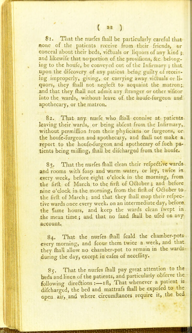 81. That the nurfes (hall be particularly careful that none of the patients receive from their friends, or conceal about their beds, viduals or liquors of any kind j and likevvife that no portion of the provifions, &c belong- ing to the houfc, be conveyed out of the Infirmary ; that upon the difcovery of any patient bein^ guilty of receiv- ing improperly, giving, or carrying away vidtuals or li- quors, they ftiall not negle.dt to acquaint the matron;, .and that they fliall not admit any llranger or other vifitor into the wards, without leave of. the iioufe-furgeon and apothecary, or the matron. 82. That any. nurfe who fhall connive at patients leaving their wards, or being abfent from the Infirmary, without permiflion from their phyficians or furgeons, or the houfe-furgeon and apothecary, and fhall not make a. report to the houfe-furgeon and apothecary of fuch pa- tients being miffing, (hall be difcharged from the houfe. 83. That the nupfes (hall clean their refpeftivc wards ajid rooms with foap and warm water, or ley, twice ra every vs^eek, before eight o'clock in the morning, from the firft of March to the firft of Odlober ; and before nine o'clock in the. morning, from the firft.of 0£^ober to the liril of March; and that they fliall mop their refpec- tive wards once every weekt on an intermediate day, before, the fame hours, and keep the wards clean iwept in the mean time ; and that no fand (hall be ufed on any account, > 84. That the nurfes (hall fcald the chamber-pots every morning, and fcour them twice a week, and that they (hall allow no chamber-pot to remain in the wards- during the day, except in cafes of neceffity. 85. That the nurfes (hall pay great attention to the hedi andhnen of the patients, and particularly obferve the following direaions :—I ft, That whenever a patient is difcharged, the bed and mattrafs (hall be expofed to the open , air, and where circuraftances require it, the bed