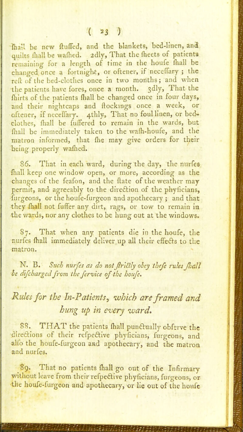 ifhaU be new ftuffed, and the blankets, bed-linen, anS quilts iliall be waflied. 2dly, That the (heets of patients remaining for a length of time in the houfe fiaall be changed once a fortniglvt, or oftener, if neceffary ; the rcll of the bed-clothes once in two months; and when the patients have fores, once a month, gdly, That the fhirts of the patients fl)all be changed once in four days, and their nightcaps and ftockings once a week, or oftener, if neceffary. 4thly, That no fouUinen, or bed- clothes, fhall be fuffered to remain in the wards, but fhali be immediately taken to the wafh-houfe, and the matron informed, that (he may give orders for their being properly waHied. 86. That in each ward, during the day, the niirfes. fhall keep one window open, or more, according as the changes of the feafon, and the flate of the weather may permit, and agreeably to the direftion of the phyficians, furgeons, or the houfe-furgeon and apothecary ; and that they fhall not fuffer any dirt, rags, or tow to remain in the wards, nor any clothes to be hung out at the windows. Sy. That when any patients die in the houfe, the nurfes fhall immediately deliver up all their effed^s to the matron. N. B. Such nurfes as do not JirlUly obey thefe ruki Jhall be difcharged from the fervice of the houfe. Rules for the In-PatientSj which are framed and hung up in every ward* SR. THAT the patients fhall punftually obfsrve the direftions of their refpeftive phyficians, furgeons, and alfo the houfe-furgeon and apothecary, and the matron and nurfes. 89. That no patients fhall go out of the Infirmary without leave from their refpedlive phyficians, furgeons, or ■the houfe-furgeon and apothecary, or lie out of the houfe