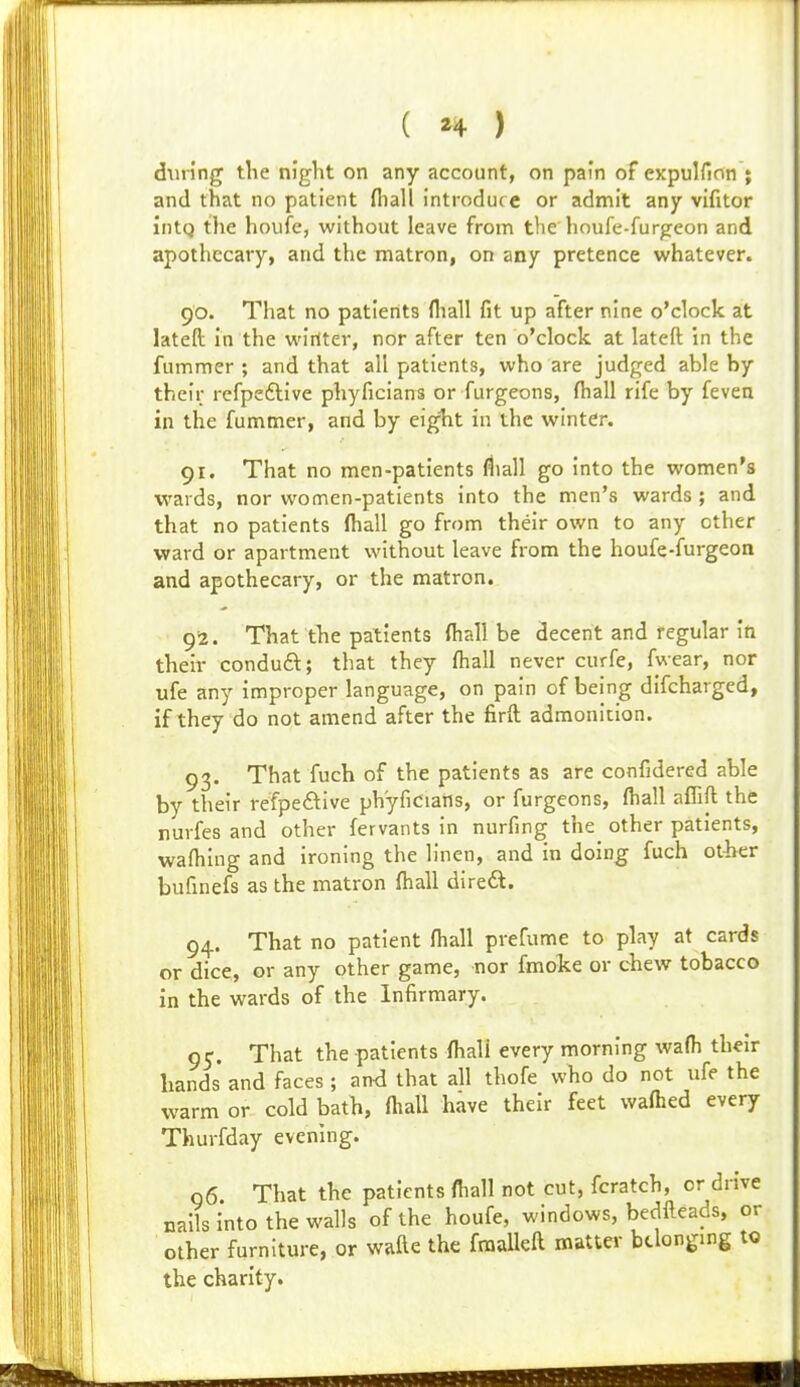 during tlie night on any account, on pain of expulfion ; and that no patient fliall introduce or admit any vifitor intQ the houfe, without leave from the houfe-furgeon and apothecary, and the matron, on any pretence whatever. 90. That no patients fliall fit up after nine o'clock at latell in the winter, nor after ten o'clock at lateft in the fummer ; and that all patients, who are judged able by their rcfpeftive phyficians or furgeons, fhall rife by feven in the fummer, and by eiglit in the winter. 91. That no men-patients (liall go into the women's wards, nor women-patients into the men's wards ; and that no patients fliall go from their own to any other ward or apartment without leave from the houfe-furgeon and apothecary, or the matron. 92. That the patients fliall be decent and regular In their conduft; that they fliall never curfe, fwear, nor ufe any improper language, on pain of being difcharged, if they do not amend after the firft admonition. 93. That fuch of the patients as are confidered able by their refpeftive ph'yficians, or furgeons, fliall affift the nuvfes and other fervants in nurfing the^ other patients, wafliing and ironing the linen, and in doing fuch other bufinefs as the matron fliall direft. 94. That no patient fliall prefume to play at cards or dice, or any other game, nor fmoke or chew tobacco in the wards of the Infirmary. 9 c. That the patients fliall every morning wafti their hands and faces; ami that all thofe who do not ufe the warm or cold bath, fliall have their feet waflied every Thurfday evening. 96 That the patients fliall not cut, fcratch, or drive nails Into the walls of the houfe, windows, bedfteads, or other furniture, or vs'afte the fraaUeft matter belonging to the charity.