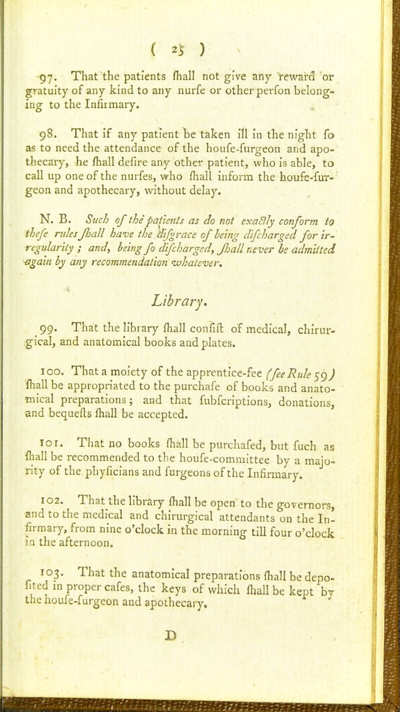 ( 21? ) ■97- That the patients fiiall not give any reward or gratuity of any kind to any nurfe or other perfon belong- ing to the Infirmary. 98. That if any patient be taken ill in the niglit fo as to need the attendance of the houfe-fnrgeon and apo- thecary, he fliall defire any othei* patient, who is able, to call up one of the nurfes, who fhall inform the houfc-fur- geon and apothecary, without delay. N. B. Such of the patients as do not exadly conform to thefe rulesJJoall have the difgrace of being difcharged for ir- regularity ; and, being fo difcharged, JJjall never be admitted again by any recommendation whatever. Library, 99. That the library ^lla]I confift of medical, chirur- .gical, and anatomical books and plates. 100. That a moiety of the apprentice-fee (feeRule 59) fhall be appropriated to the purchafe of books and anato- mical preparations; and that fubfcriptions, donations, and bequefls fhall be accepted. lor. That no books fhall be purchafed, but fuch as fliall be recommended to the houfe-committee by a majo- rity of the phyficians and furgeons of the Infirmary. 102. That the library fhall be open to the governors, and to the medical and chirurgical attendants on the In- firmary, from nine o'clock in the morning till four o'clock in the afternoon. 103. That the anatomical preparations fhall be depo- fited m proper cafes, the keys of which fliall be kept by the houfe-furgeon and apothecary.