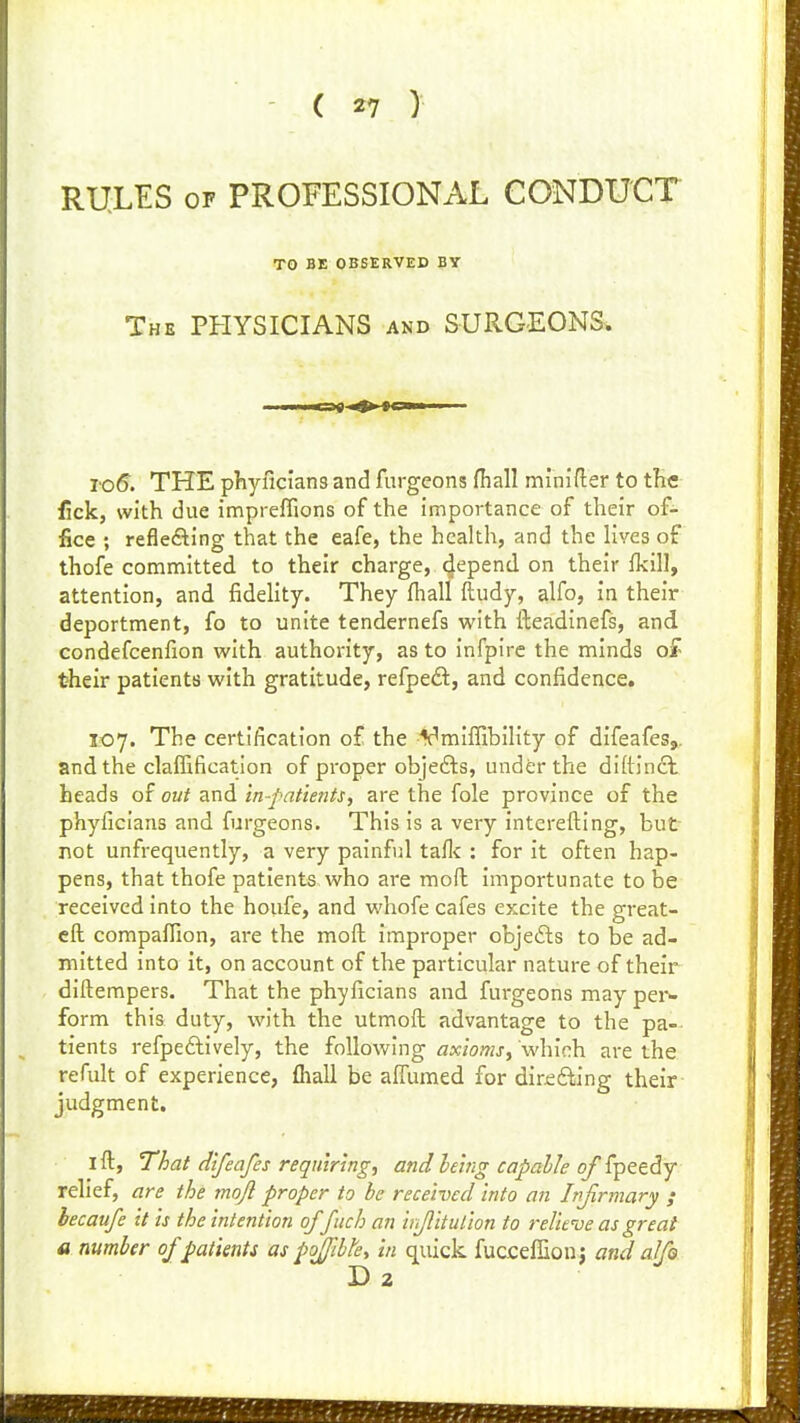 RULES OF PROFESSIONAL CONDUCT TO BE OBSERVED BY The physicians and SURGEONS. To6. THE phyficlans and furgeons fhall minider to tHe fick, with due impreffions of the importance of their of- fice ; reflefting that the eafe, the health, and the lives of thofe committed to their charge, 4epend on their fkill, attention, and fidelity. They fhall ftudy, alfo, in their deportment, fo to unite tendernefs with fteadinefs, and condefcenfion with authority, as to infpire the minds of their patients with gratitude, refpeft, and confidence. 107. The certification of the ¥miflibility of difeafes,. and the claffification of proper objefts, under the diftindl heads of out and in-pattentSy are the fole province of the phyficlans and furgeons. This is a very interefting, but not unfrequently, a very painful taflc : for it often hap- pens, that thofe patients who are mofh importunate to be received into the houfe, and whofe cafes excite the great- eft companion, are the mofl: improper objefts to be ad- mitted into it, on account of the particular nature of their diftempers. That the phyficians and furgeons maypei- form this duty, with the utmoft advantage to the pa- tients refpeftively, the following axioms, which are the refult of experience, fliall be aifumed for direfting their judgment, I ft, That difeafes requiring, and heing capable of fpeedy relief, are the mojl proper to be received into an Infirmary ; hecaufe it is the intention of fuch an irjlitulion to relieve as great a number of patients as pofible, in quick fucceffion j and alfo