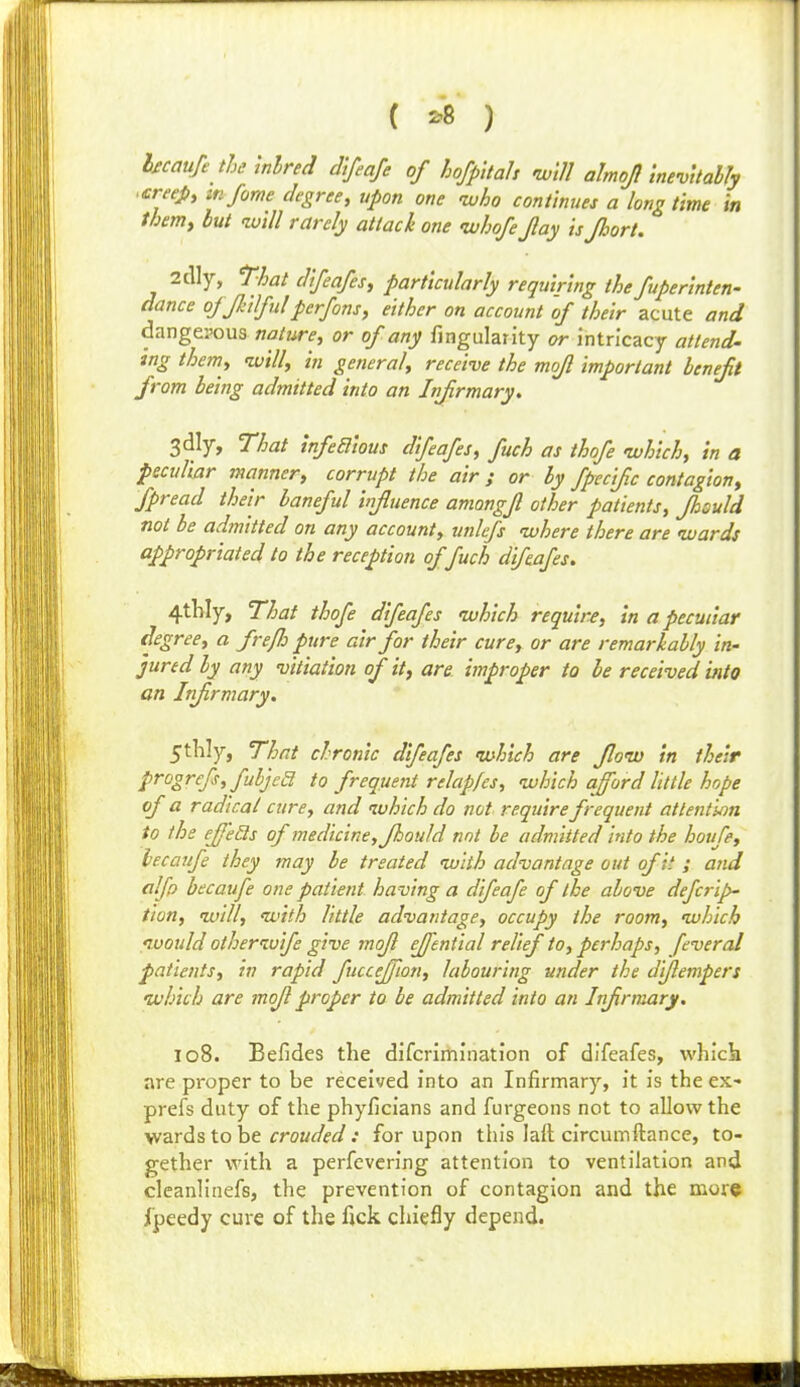 ( '-^ ) bcaufe the inlred difeafe of hofpitah will almoj InevUably .creePy ttifome degree, upon one -who continues a long time in themy but will rarely attach one uuhofe Jlay isjhort. 2clly, That clifeafesf particularly requiring the fuperinten- dance ojJJulfidpcrfons, either on account of their acute and dangerous n^2/wn?, or of any fingularity or intricacy attend- tng themy willy in general, receive the mojl important benefit from being admitted into an Infirmary. 3dly, That infeaious difeafes, fuch as thofe which, in a peculiar manner, corrupt the air; or by fpecific contagion, fpread their baneful influence amongfl other patients, fhould not be admitted on any account, unlefs where there are wards appropriated to the reception of fuch difeafes. 4thly, That thofe difeafes which require, in a peculiar degree, a fre/lo pure air for their cure, or are remarkably in- jured by any vitiation of it, are improper to be received into on Infirmary. 5thly, That chronic difeafes which are flow in their progrcfs,fubjea to frequent relapfes, which afford little hope of a radical cure, and which do not require frequent attention to the effeSs of medicine, fhould not be admitted into the houfe, lecaufe they may be treated with advantage out of it ; and alfp becaufe one patient having a difeafe of the above defcrip- tion, will, with little advantage, occupy the room, which would otherwife give mofl efftntial relief to, perhaps, feveral patients, in rapid fucceffion, labouring under the diflempers which are mofl proper to be admitted into an Infirmary. 108. Befides the difcriihination of difeafes, which are proper to be received into an Infirmary, it is the ex- prefs duty of the phyficians and furgeons not to allow the wards to he crouded : for upon this lalt circumftance, to- gether with a perfevering attention to ventilation and cleanlinefs, the prevention of contagion and the more jCpeedy cure of the fick chiefly depend.