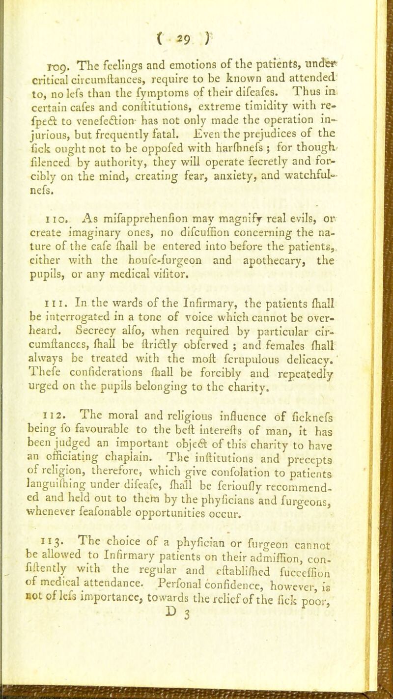 roQ. The feelings and emotions of the patients, unds^' critical circumllances, require to be known and attended to, no lefs than the fymptoms of their difeafes. Thus in certain cafes and conftitutions, extreme timidity with re- fpeft to venefeftion- has not only made the operation in- jurious, but frequently fatal. Even the prejudices of the fick ought not to be oppofed with harfhnefs ; for though' filenced by authority, they will operate fecretly and for- cibly on the mind, creating fear, anxiety, and watchful- nefs. no. As mifapprehenfion may magnify real evils, or- create imaginary ones, no difcufGon concerning the na- ture of the cafe fhall be entered into before the patients, either with the houfe-furgeon and apothecary, the pupils, or any medical vifitor. 111. In the wards of the Infirmary, the patients fhall be interrogated in a tone of voice which cannot be over- heard. Secrecy alfo, when required by particular cir- cumftances, lhall be ftriftly obferved ; and females fhall always be treated with the moft fcrupulous delicacy. Theie confiderations fhall be forcibly and repeatedly urged on the pupils belonging to the charity. 112. The moral and religious influence of ficknefs being fo favourable to the beft interefts of man, it has been judged an important objeft of this charity to have an officiating chaplain. The inftitutions and precepts of religion, therefore, which give confolation to patierits languifhing under difeafe, fhall be ferioufly recommend- ed and held out to them by the phyficians and furgeons, whenever feafonable opportunities occur. 113. The choice of a phyfician or furgeon cannot be allowed to Infirmary patients on their admiffion, con- firtently with the regular and cftablifiied fucceflion of medical attendance. Perfonal confidence, however, is not of lefs importance, towards the relief of the fick poor, ^ 3